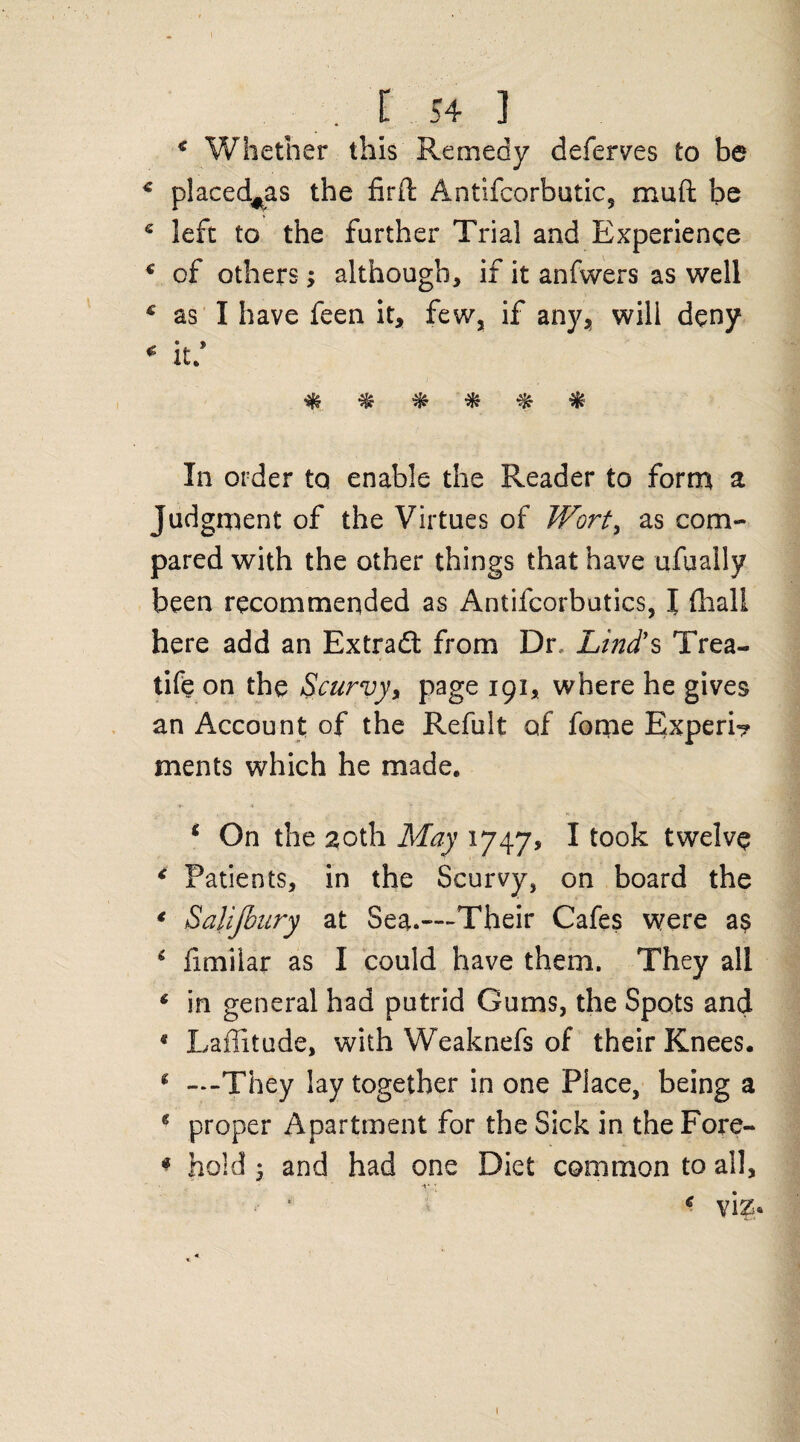* Whether this Remedy deferves to be c placed^as the firft Antifcorbutic, muft be 6 left to the further Trial and Experience c of others; although, if it anfwers as well c as I have feen it, few, if any, will deny * it* * ^ ^ ^ $ In order to enable the Reader to form a. Judgment of the Virtues of Wort, as com¬ pared with the other things that have ufually been recommended as Antifcorbutics, I (hall here add an Extradl from Dr, Lind's Trea- life on the Scurvy, page 191, where he gives an Account of the Refult of fome Experi? ments which he made. * On the 20th May 1747s I took twelve < Patients, in the Scurvy, on board the * Sal'ijbury at Sea.—Their Cafes were as 6 fimilar as I could have them. They all ‘ in general had putrid Gums, the Spots and * Latitude, with Weaknefs of their Knees. * —They lay together in one Place, being a * proper Apartment for the Sick in the Fore- * hold $ and had one Diet common to all, € viz* 1