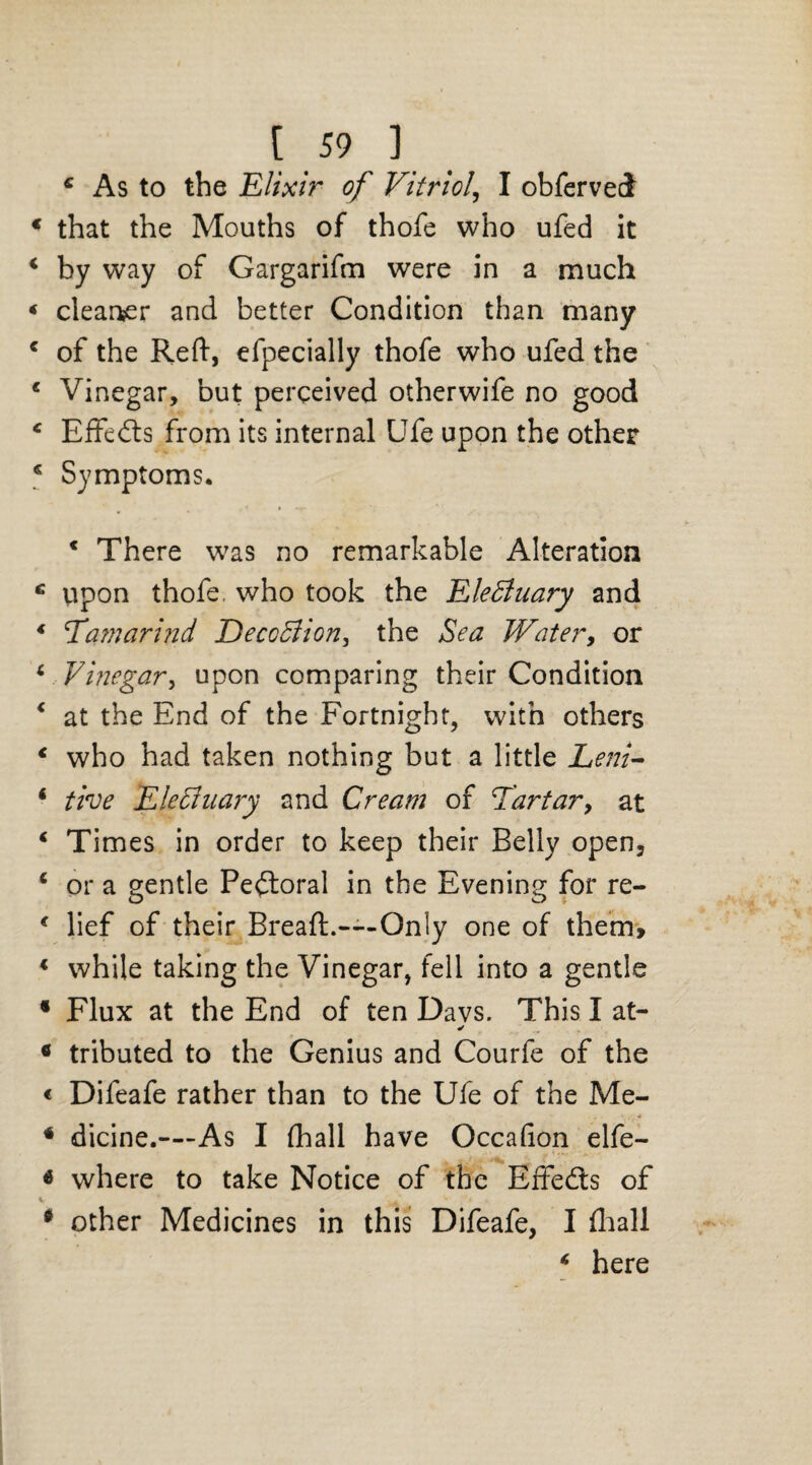 4 As to the Elixir of Vitriol, I obferved 4 that the Mouths of thofe who ufed it 4 by way of Gargarifm were in a much < cleaner and better Condition than many 4 of the Reft, efpecially thofe who ufed the c Vinegar, but perceived otherwife no good 4 Effeds from its internal Ufe upon the other 4 Symptoms. 4 There was no remarkable Alteration 4 upon thofe, who took the EleBuary and 4 Tamarind DeccBion, the Sea Water, or 4 Vinegar, upon comparing their Condition 4 at the End of the Fortnight, with others 4 who had taken nothing but a little Lem- 4 the EleBuary and Cream of Tartar, at 4 Times in order to keep their Belly open, 4 or a gentle Pectoral in the Evening for re- 4 lief of their Breaft.—Only one of them, 4 while taking the Vinegar, fell into a gentle f Flux at the End of ten Davs. This I at- * ^ * tributed to the Genius and Courfe of the « Difeafe rather than to the Ufe of the Me- * dicine.—As I (hall have Occafion elfe- * where to take Notice of the Effeds of * other Medicines in this Difeafe, I (hall 4 here