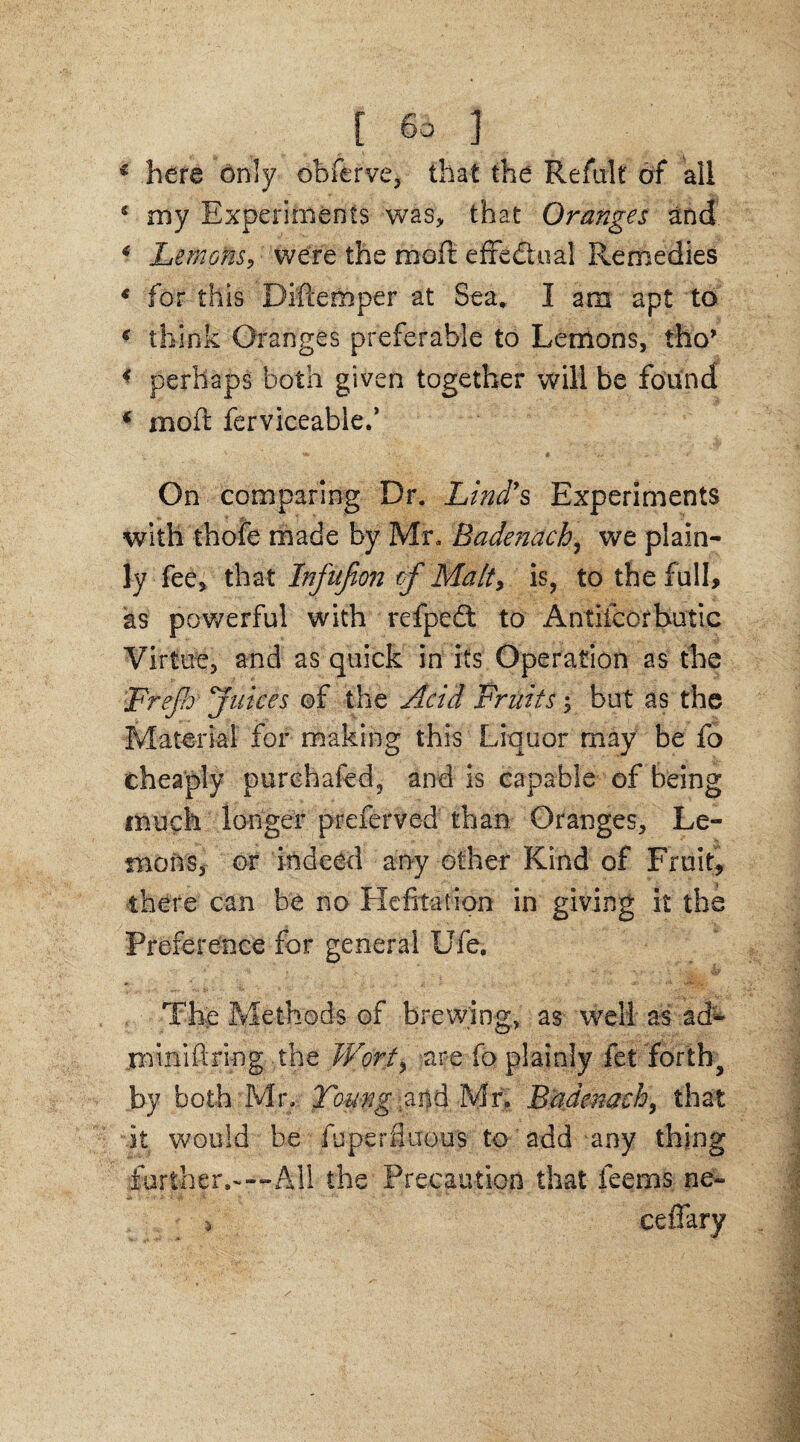 € here only obferve, that the Reftilt of all 5 my Experiments was, that Oranges and * Lemons, were the mod effectual Remedies 4 for this Diftemper at Sea. I am apt to 6 think Oranges preferable to Lemons, tho’ < perhaps both given together will be found * mod ferviceablef On comparing Dr. Lind's Experiments with thofe made by Mr. Badenacb, we plain¬ ly fee, that Inftifion of Malty is, to the full, as powerful with refpedt to Antiicorbutic Virtue, and as quick in its Operation as the ■Frejh' juices of the Acid Fruits; but as the Material for making this Liquor may be fo cheaply purehafed, and is capable of being much longer preferred than Oranges, Le¬ mons, or indeed any other Kind of Fruit, there can be no Hefitation in giving it the Preference for general Ufe. The Methods of brewing, as well as ad- minidring the Wort* are fo plainly fet forth, by both Mr. Toung and Mr. Badenacb, that it would be fuperfluous to add any thing further.-—-All the Precaution that feems ne- > ceffary
