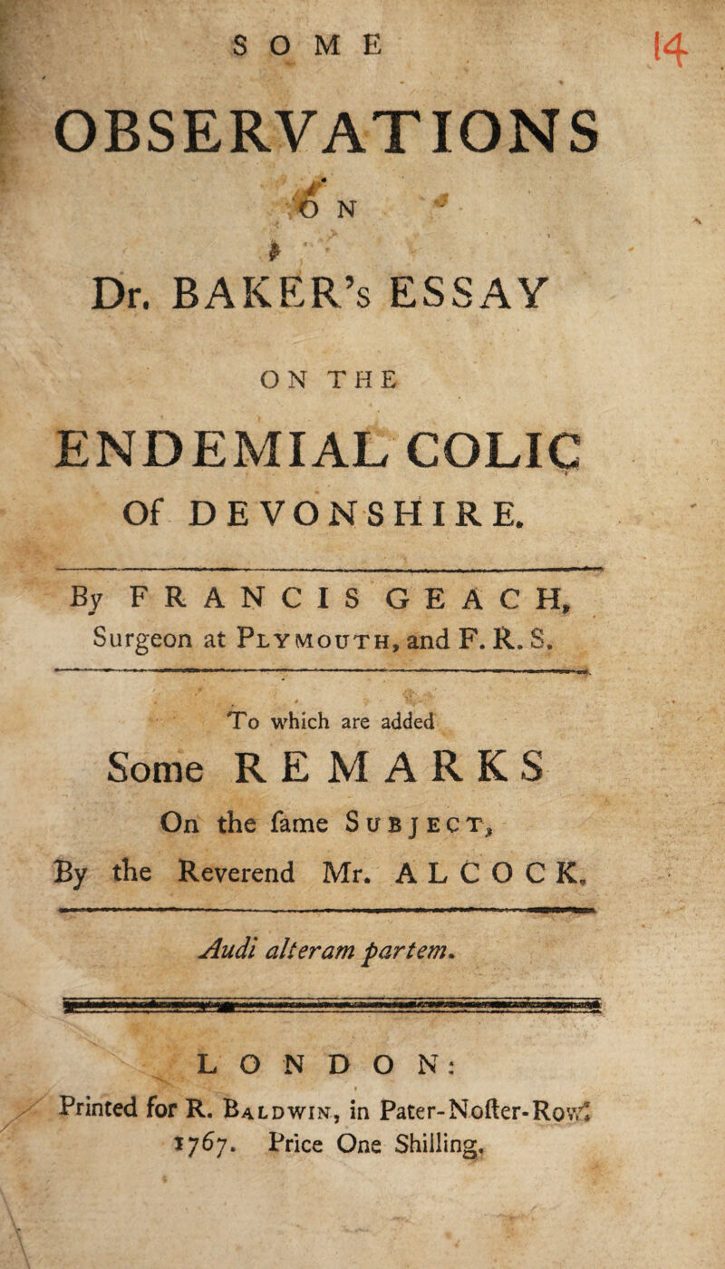 SOME 14 OBSERVATIONS VO N ^ ‘ t * < . Dr. BAKER’s ESSAY ON THE ENDEMIAL COLIC Of DEVONSHIRE. By FRANCIS GEACH, Surgeon at Plymouth, and F. R. S. » - * * V Vdr^y To which are added Some REMARKS On the fame Subject, By the Reverend Mr. A L C O C K„ Audi alteram partem. LONDON: • 'H * i Printed for R. Baldwin, in Pater-Nofter-Rowl 1767. Price One Shilling,