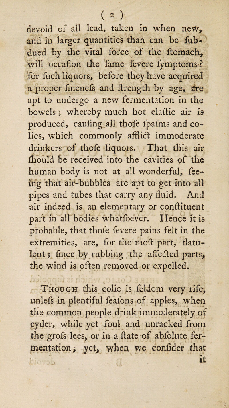 devoid of all lead, taken in when new, and in larger quantities than can be futn dued by the vital force of the ftomach, will occafion the fame fevere fymptoms ? for fuch liquors, before they have acquired a proper finenefs and ftrength by age, ire apt to undergo a new fermentation in the bowels ; whereby much hot elaftic air is produced, caufing all thole fpafms and co*^ lies, which commonly afflidt immoderate drinkers of thofe liquors. That this air fhould be received into the cavities of the human body is not at all wonderful, fee¬ ing that air-bubbles are apt to get into all pipes and tubes that carry any fluid. And air indeed is an elementary or conftituent part in all bodies whatfoever. Hence it is probable, that thofe fevere pains felt in the extremities, are, for the mod part, flatu¬ lent; fince by rubbing the affedted parts, the wind is often removed or expelled. Though this colic is feldom very rife, unlels in plentiful feafons of apples, when the common people drink immoderately of cyder, while yet foul and unracked from the grofs lees, or in a ftate of abfolute fer¬ mentation; yet, when we confider that