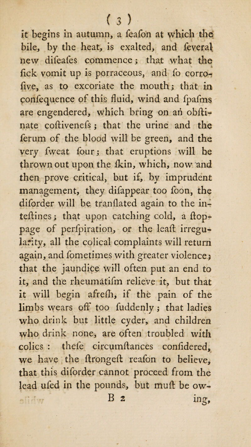 It begins in autumn, a feafon at which the bile, by the heat, is exalted, and feveral: new difeafes commence; that what the v X lick vomit up is porraceous, and fo corro- live, as to excoriate the mouth; that in ponfequence of this fluid, wind and fpafms are engendered, which bring on an obfti- nate coftivenefs; that the urine and the ferum of the blood will be green, and the very fweat four; that eruptions will be thrown out upon the fkin, which, now and then prove critical, but if, by imprudent management, they difappear too foon, the diforder will be tranflated again to the in- teftines; that upon catching cold, a flop- page of perfpiration, or the lead irregu¬ larity, all the colical complaints will return again, and fometimes with greater violence; that the jaundice will often put an end to it, and the rheumatifm relieve it, but that it will begin afrefh, if the pain of the limbs wears off too fuddenly ; that ladies who drink but little cyder, and children who drink none, are often troubled with colics : thefe circumftances confidered, we have the ftrongeft reafon to believe, that this diforder cannot proceed from the lead ufed in the pounds, but muft be ow- B 2