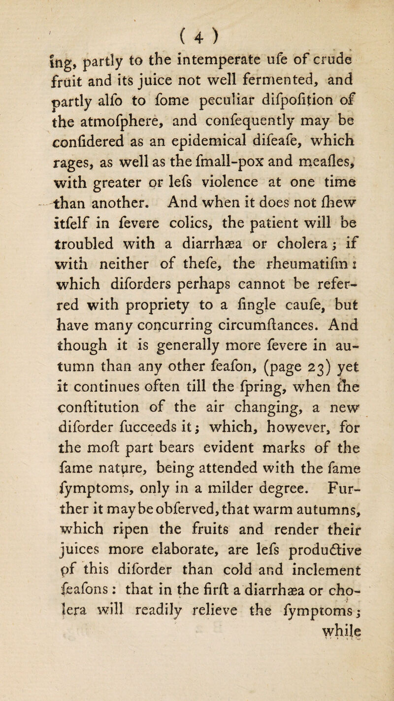 ing« partly to the intemperate ufe of crude fruit and its juice not well fermented, and rnrtly alfo to fome peculiar difpolition of the atmofphere, and confequently may be confidered as an epidemical difeafe, which rages, as well as the fmall-pox and meafles, with greater or lefs violence at one time than another. And when it does not fhew itfelf in fevere colics, the patient will be troubled with a diarrhaea or cholera; if with neither of thefe, the rheumatifm 2 which diforders perhaps cannot be refer¬ red with propriety to a Angle caufe, but have many concurring circumftances. And though it is generally more fevere in au¬ tumn than any other feafon, (page 23) yet it continues often till the fpring, when the confutation of the air changing, a new diforder fucceeds it; which, however, for the moft part bears evident marks of the fame nature, being attended with the fame jymptoms, only in a milder degree. Fur¬ ther it maybeobferved,that warm autumns, which ripen the fruits and render their juices more elaborate, are lefs productive pf this diforder than cold and inclement feafons: that in the firffc a diarrhaea or cho- L * -4 Jera will readily relieve the lymptoms; while