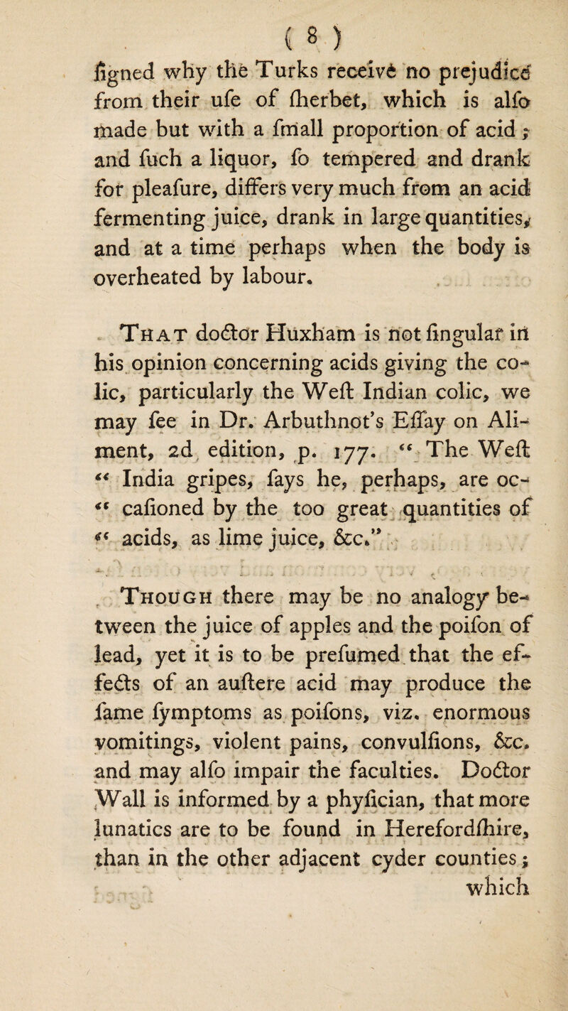 figned why the Turks receive no prejudice from their ufe of fherbet, which is alfo made but with a frriall proportion of acid ; and fuch a liquor, fo tempered and drank for pleafure, differs very much from an acid fermenting juice, drank in large quantities* and at a time perhaps when the body is overheated by labour. That dodtcr Huxham is not lingular in his opinion concerning acids giving the co¬ lic, particularly the Weft Indian colic, we may fee in Dr. Arbuthnot’s EfTay on Ali¬ ment, 2d edition, p. 177. The Weft “ India gripes, fays he, perhaps, are oc- “ cafioned by the too great quantities of acids, as lime juice, &cf9 * 3 > “ 4—• ■ . i* * . X V <* K Though there may be no analogy be¬ tween the juice of apples and the poifon of lead, yet it is to be prefumed that the ef¬ fects of an auftere acid may produce the fame fymptoms as poifons, viz, enormous vomitings, violent pains, convulfions, &c. and may alfo impair the faculties. Dodtor Wall is informed by a phyfician, that more lunatics are to be found in Herefordfhire, • than in the other adjacent cyder counties; which