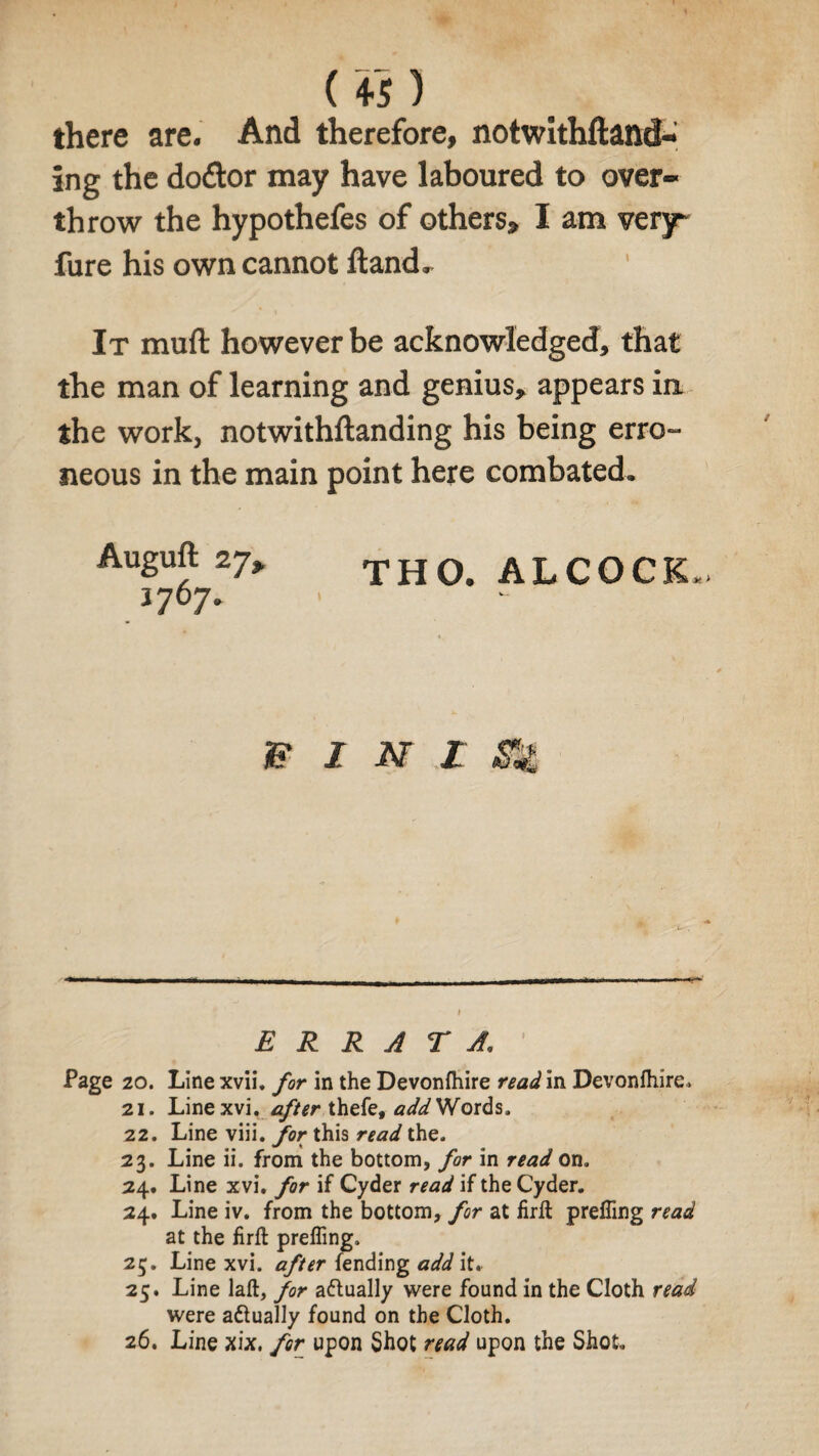 («) there are. And therefore, notwithftand- ing the doctor may have laboured to over¬ throw the hypothefes of others* I am very* fure his own cannot Hand, It muft however be acknowledged, that the man of learning and genius* appears in the work, notwithftanding his being erro¬ neous in the main point here combated, Auguft 27> THO. ALCOCK. 3 707* & i m £ m ERRATA. Page 20. Line xvii. for in the Devonfhire read in Devonfhire. 21. Linexvi. after thefe, add Words. 22. Line viii. for this read the. 23. Line ii. from the bottom, for in read on. 24. Line xvi. for if Cyder read if the Cyder. 24. Line iv. from the bottom, for at firft prefling read at the firft prefling. 25. Line xvi. after fending add it. 25. Line laft, for a&ually were found in the Cloth read were attually found on the Cloth. 26. Line xix. for upon Shot read upon the Shot.