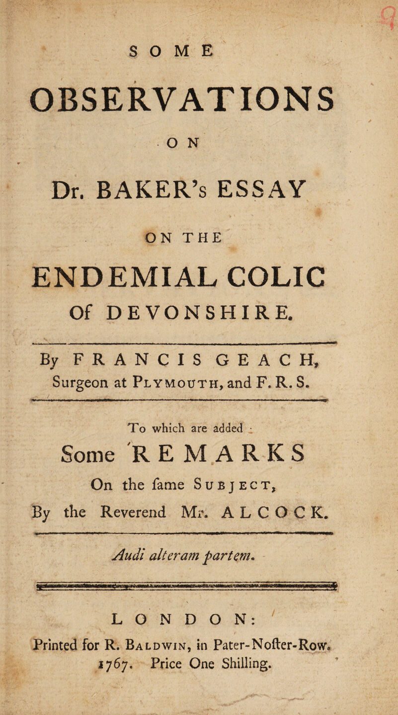 SOME st OBSERVATIONS O N Dr. BAKER’S ESSAY ON THE ENDEMIAL COLIC Of DEVONSHIRE. By FRANCIS G E A C H, Surgeon at Plymouth, and F. R. S. -—-—-——-— To which are added • Some REMARKS On the fame Subject, By the Reverend Mr. ALCOCK. Audi alteram partem. LONDON: *• v > * * t Printed for R. Baldwin, in Pater-Nofter-Row* 1767. Price One Shilling.