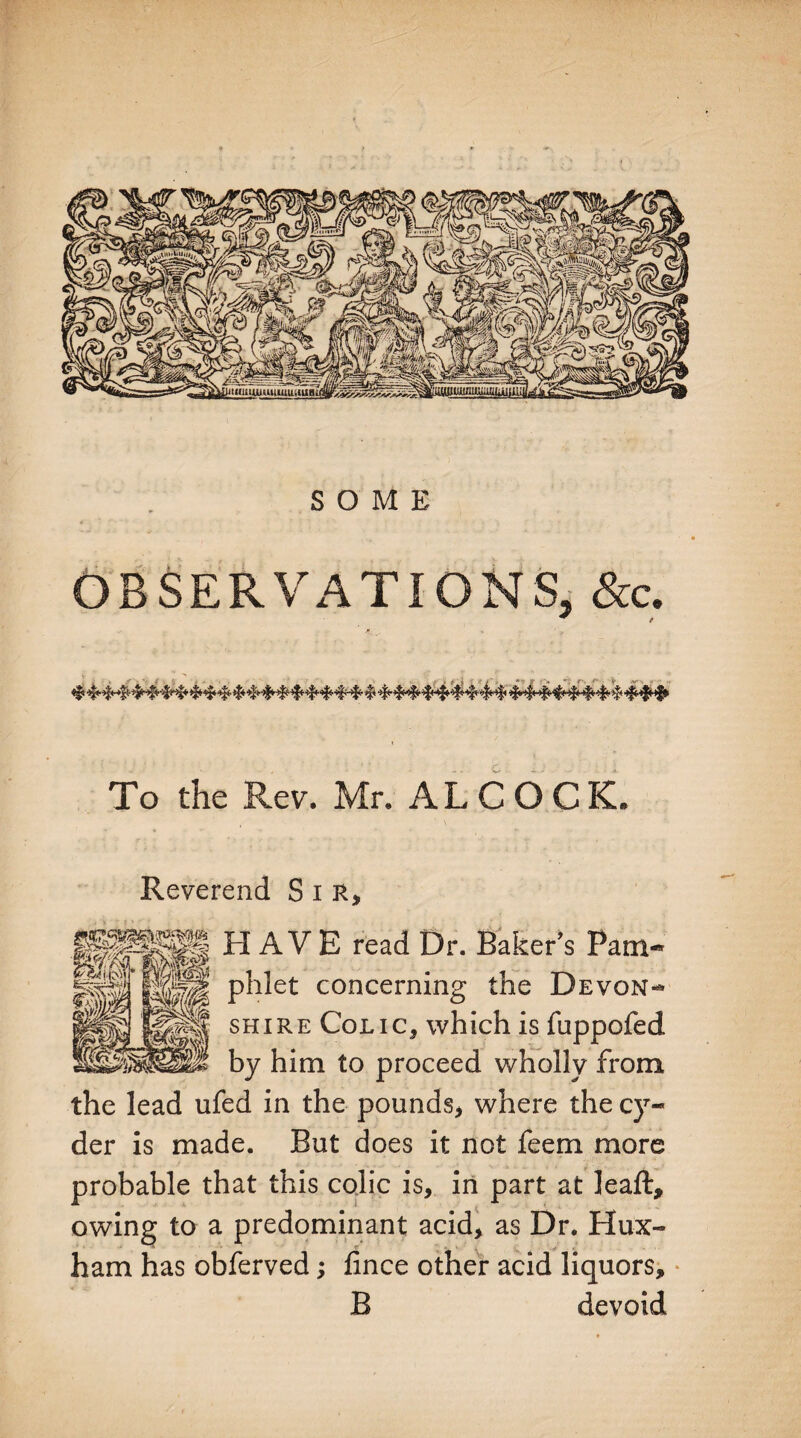 OBSERVATIONS, &c. ^ f To the Rev. Mr. ALCOCK. Reverend Sir, HAVE read Dr. Baker’s Pam¬ phlet concerning the Devon¬ shire Colic* which is fuppofed by him to proceed wholly from the lead ufed in the pounds, where the cy¬ der is made. But does it not feem more probable that this colic is, in part at leaft, owing to a predominant acid, as Dr. Hux- ham has obferved; fince other acid liquors, B devoid