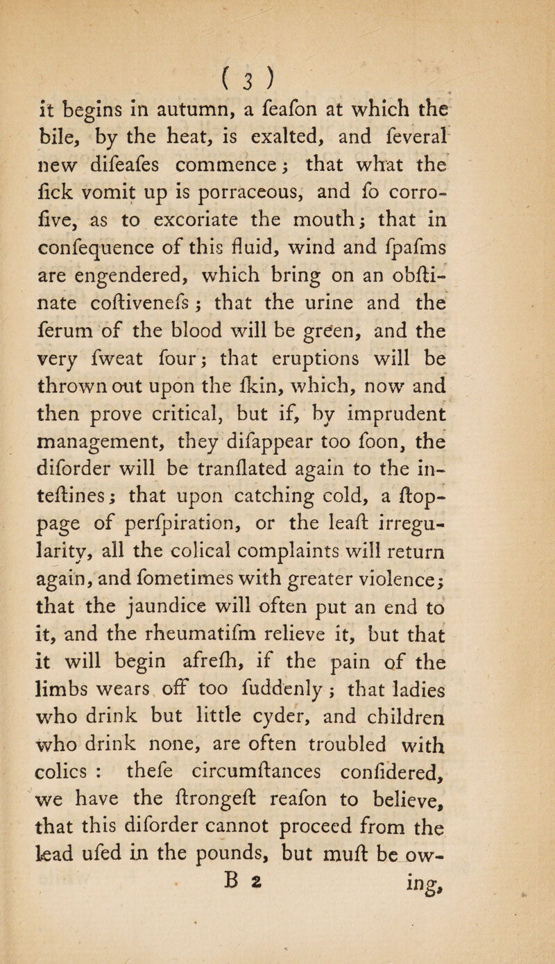 it begins in autumn, a feafon at which the bile, by the heat, is exalted, and feveral new difeafes commence; that what the lick vomit up is porraceous, and fo corro- five, as to excoriate the mouth; that in confequence of this fluid, wind and fpafms are engendered, which bring on an obfti- nate coftivenefs; that the urine and the ferum of the blood will be green, and the very fweat four; that eruptions will be thrown out upon the Ikin, which, now and then prove critical, but if, by imprudent management, they difappear too Icon, the diforder will be translated again to the in- teStines; that upon catching cold, a Stop¬ page of perfpiration, or the lead: irregu¬ larity, all the colical complaints will return again, and fometimes with greater violence; that the jaundice will often put an end to it, and the rheumatifm relieve it, but that it will begin afrefh, if the pain of the limbs wears off too Suddenly ; that ladies who drink but little cyder, and children who drink none, are often troubled with colics : thefe circumftances confidered, we have the Strongest reafon to believe, that this diforder cannot proceed from the lead ufed in the pounds, but mu ft be ow-