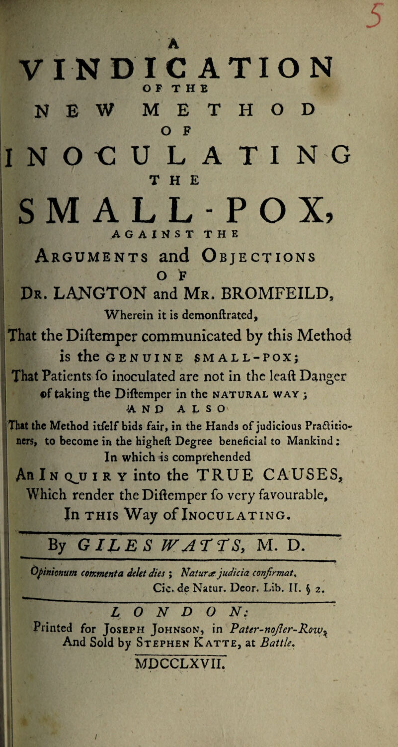 VINDICATION O F T H E NEW METHOD O F INOCULATI NO THE iSMALL-POX, I AGAINSTTHE ; Arguments and Objections OF I Dr. LANGTON and Mr. BROMFEILD, Wherein it is demonftrated. That the Diftemper communicated by this Method ■ is the GENUINE ?MALL-POX; : That Patients fo inoculated are not in the lead Danger Df taking the Diftemper in the natural way ; A N D A L S O' That the Method itfelf bids fair, in the Hands of judicious Praftitior ners, to become in the higheft Degree beneficial to Mankind; In which is comprehended An IN Q^U I R y into the TRUE CAUSES, Which render the Diftemper fo very favourable. In THIS Way of Inoculating. By GILES WA T ‘TS, M. D. ' . - I I II I • II J, O^inionum comment a deUt dies ; Naturce judicia confirmat^ : [ Cic. de Natur. Deor. Lib. IT. § 2. ‘ i LONDON: ' I Printed for Joseph Johnson, in Pater-noJier-Row^ And Sold by Stephen Katte, at Battle, MDCCLXVII.