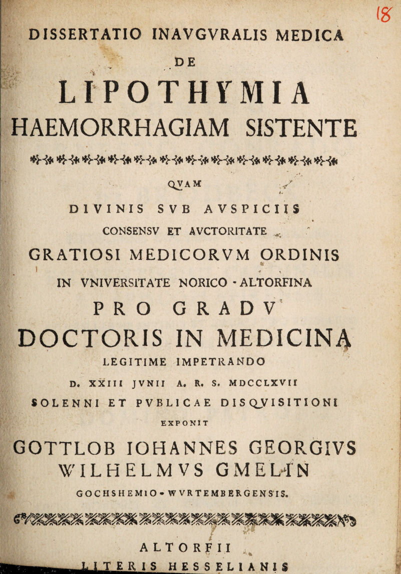 DISSERTATIO INAVGVRALIS MEDICA DE LrPOTHTMI A HAEMORRHAGIAM SISTENTE QVAM 4* DIVINIS SVB AVSPICUS t CONSENSV ET AVCTORITATE ^ GRATIOSI MEDICORVM ORDINIS «- I . . IN VNIVERSITATE NORICO • ALTORFINA PRO G R A D V' DOCTORIS IN MEDICIN4 LEGITIME IMPETRANDO D. XXIII JVNII A. R. S. MDCCLXVII SOLENNI ET PVBLICAE DISCLVISITIONI EXPONIT GOTTLOB IOHANNES GEORGIVS WILHELMVS GMELfN GOCHSHEMlO» W V R T E MB E R G EN SIS.