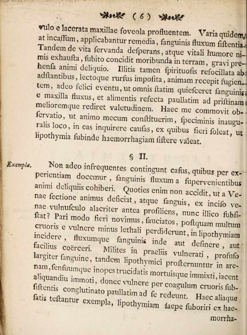 ^lo e kcerata maxillae foveola proflueatem. Varia quidem l laudem de Vita fervanda defperans, atque vitali humore ni¬ mis exhaufta, fubito concidit moribunda in terram, gravi pre- a.SSiribir f fpirituofis refocillata abi, d 'lectoque rurfus impofita, animam recepit fugien-. e maxillr/ ‘ eventu, ut omnis ftatim quiefceret fanguinisi e maxilla fluxus, et alimenPs refecta paullatim ad prilinami commovit ob- raliUnrn conftituerim, fpeciminis inaugu- s loco in eas inquirere caufas, ex quibus fieri foleat ut iipothymia fubinde haemorrhagiam fiftere valeat. ' § II. periendam ^tiibus per ex- aniriT' ^pervenientibus ammi deliquus cohiberi. Quoties enim non accidit, ut a Ve- cn.o„-s. S'Jr Tn-f™ aliqmndiulr.! fiftentis concrlutin ’ t ''^^l^^re per coagulum cruoris fub- fatis teftantur exemola linmu • ^ ^^ec aliaque exempla, lipothymiam laepe fuboriri ex hae- morrha-