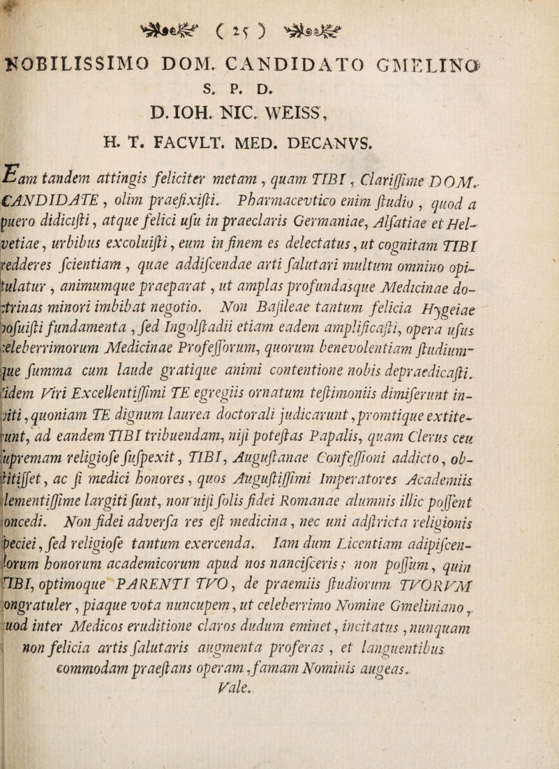 NOBILISSIMO DOM. CANDIDiVTO GIMELINO s. p. D. D. IOH. NIC. WEISS, H. T, FACVLT. MED. DECANVS. Eam tandem attingis feliciter metam j quam TIBI ^ Cl ari (fime DO CANDIDATE , olim paefixifti.- Pharmacevtico enim fludio , quod a ^uero didkiftij atque felici ufu in praeclaris Germaniae^ Alfatiae et HeD vetiat^ urbibus excoluifti, eum in finem es delectatus, ut cognitam TIBI \redderes fdentiam , quae addifcendae arti falutari multum omnino opu \ulatur 5 animumque praeparat, ut amplas profundasque Medicinae do- strinas minori imbibat negotio. Non Bafileae tantum felicia Njgeiae ^lofuifii fundamenta ,^fed Ingolftadii etiam eadem amplificafli^ opera ufus \eleberrimorum Medicinae Profejjbrum^ quorum benevolentiam ftudium~' que fumma cum laude gratique animi contentione nobis depraedicufti^. ddem Viri ExceUentifflmi TE egregiis ornatum teftimonils dimiferunt in- aiti,,quoniam TE dignum laurea doctorali judicarunt ,promtiqueextite- mntj ad eandem TIBI tribuendam^ nifipoteftas Papalis^ quam Clerus ceu iupremam religiqfefufpexity TlBf Auguftanae Confeffioni addicto^ ob- fitijfetj ac fi medici honores^ quos Auguftifflmi Imperatores Academiis dementiffime largiti funk non nifi folis fidei Romanae alumnis illic poffent 'ioncedi. Non fidei adverfa res eft medicina,^ nec uni adftr icta religionis peciei,fed religiqfe tantum exercenda, lam dum Licentiam adipifcen- forum honorum academicorum apud nos nancifceris; non poffum ,, quin TiBf optimoque PARENTI TVO, de praemiis ftudiorum TVORVM ongratuler, piaque vota nuncupem, ut celeberrimo Nomine Gmeliniano y. [uod inter Medicos eruditione claros duditm eminet,^ incitatus ^ nunquam non felicia artis falutaris augmenta proferas j et languentibus commodam praeftans operam ^famam Nominis augeas. Vale,