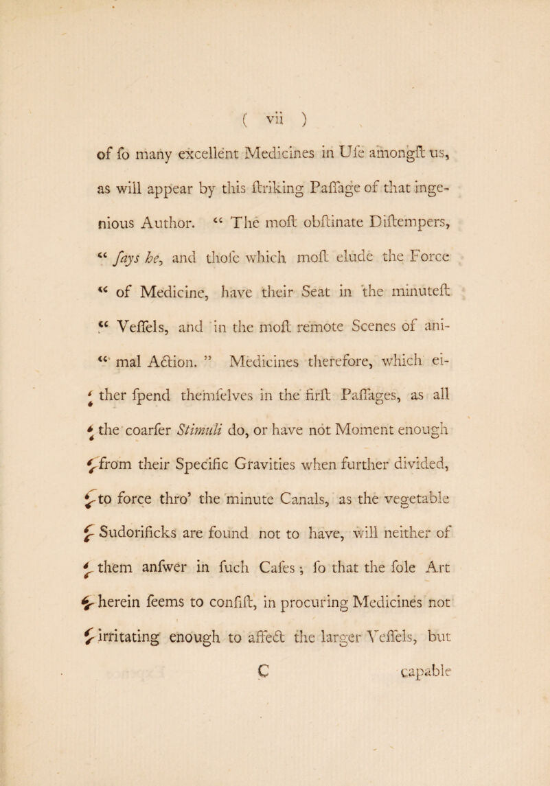 of fo many excellent Medicines in Ufe amongfl: us, as will appear by this linking Paffage of that inge¬ nious Author. <c The moft obfcinate Diftempers, “ fays he, and thofc which moil elude the Force w of Medicine, have their Seat in the minuted: <c Veflels, and in the mod; remote Scenes of ani- “ mal Adion. ” Medicines therefore, which ei- * ther fpend themfelves in the firfl Paffages, as all * the coarfer Stimuli do, or have not Moment enough ^from their Specific Gravities when further divided, J-to force thro5 the minute Canals, as the vegetable £ Sudorihcks are found not to have, will neither of 4 them anfwer in fuch Cafes; fo that the foie Art herein feems to confift, in procuring Medicines not £ irritating enough to affed the larger Yeffels, but C capable