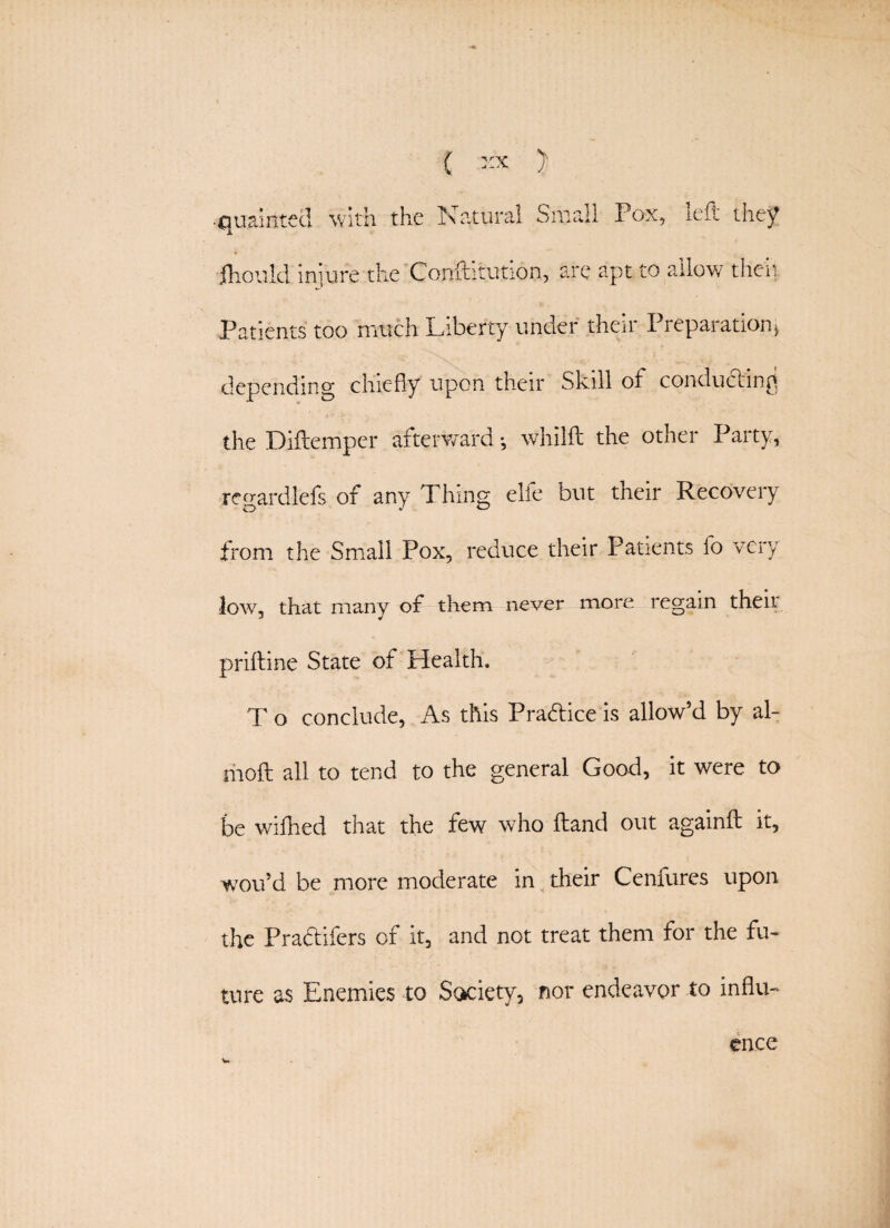 •quaintecl with the Natural Small Pox, left they ■jthould. injure the Conftitution, are apt to allow then Patients too much Liberty under their Preparation* depending chiefly upon their Skill of conducting the Diftemper afterward •, whilft the other Party, regardlefs of any Thing elfe but their Recovery from the Small Pox, reduce their Patients fo very low, that many of them never more regain their priftine State of Health. T o conclude, As this Practice is allow’d by al- moft all to tend to the general Good, it were to be wiftied that the few who ftand out againft it, wou’d be more moderate in their Cenfurcs upon the Pra&ifers of it, and not treat them for the fu¬ ture as Enemies to ScKhety, nor endeavor to influ¬ ence