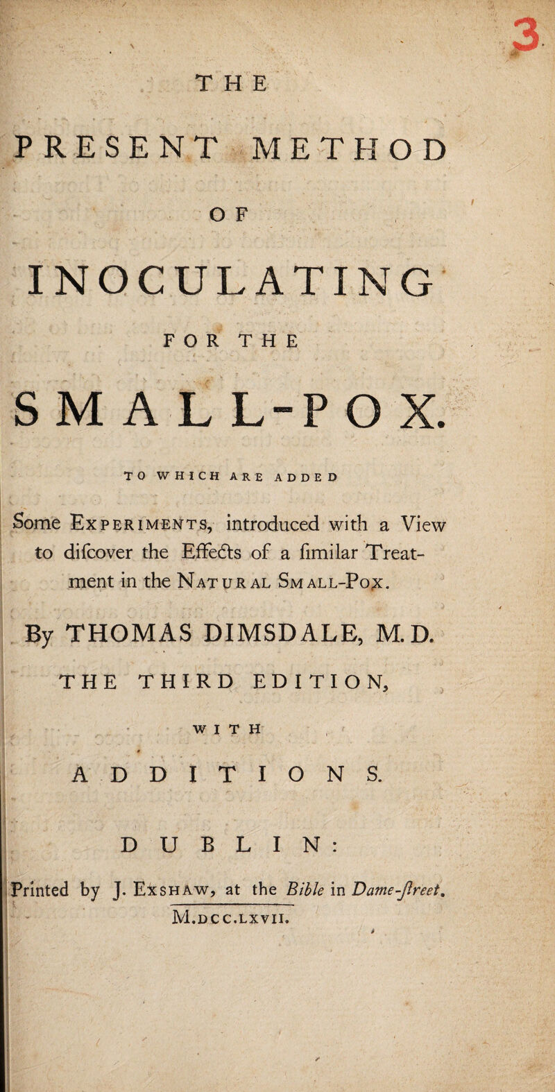 / THE PRESENT METHOD OF INOCULATING FOR THE f ' ? ■* I .. ■ ’ . - . - V S M A L L-P O X. TO WHICH ARE ADDED Some Experiments, introduced with a View to difcover the Effedts of a fimilar Treat¬ ment in the Natural Small-Pox. By THOMAS DIMSDALE, M.D. THE THIRD EDITION, WITH # ADDITIONS. \ * ... • 1 DUBLIN: Printed by J. Exshaw, at the Bible in Dame-jlreet. M.dcc.lxvii. (