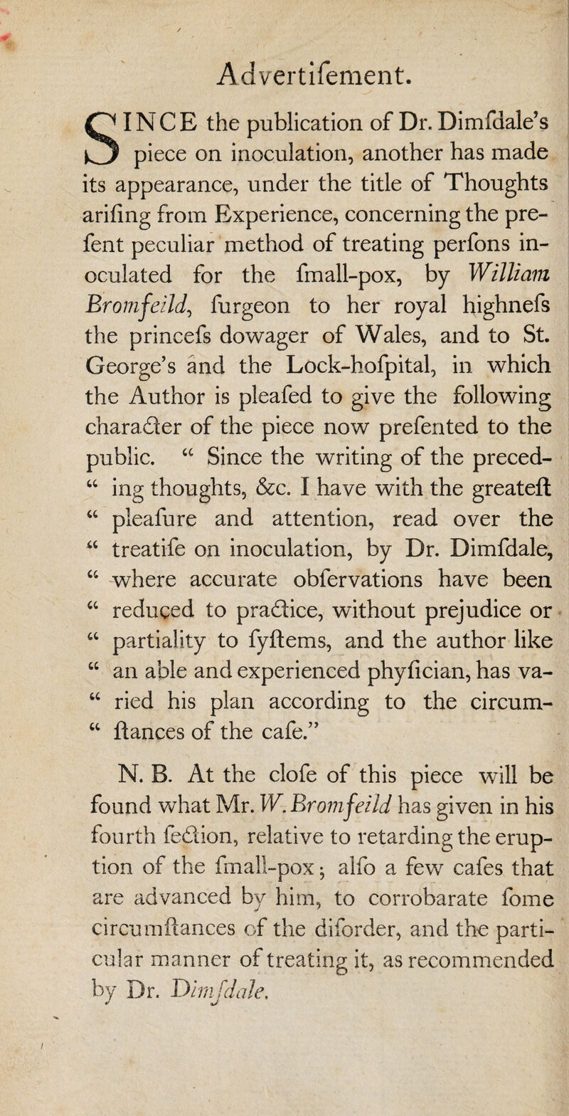 Advertifement. SINCE the publication of Dr. Dimfuale’s piece on inoculation, another has made its appearance, under the title of Thoughts arifing from Experience, concerning the pre- fent peculiar method of treating perfons in¬ oculated for the fmall-pox, by William Bromfeild, furgeon to her royal highnefs the princefs dowager of Wales, and to St. George’s and the Lock-hofpital, in which the Author is pleafed to give the following charader of the piece now prefented to the public. “ Since the writing of the preced- “ ing thoughts, &c. I have with the greateft “ pleafure and attention, read over the “ treatife on inoculation, by Dr. Dimfdale, “ where accurate oblervations have been “ reduced to pradice, without prejudice or a partiality to fyftems, and the author like “ an able and experienced phyfician, has va- “ ried his plan according to the circum- “ dances of the cafe.” N. B. At the clofe of this piece will be found what Mr. W. Bromfeild has given in his fourth fedion, relative to retarding the erup¬ tion of the fmall-pox; alfo a few cafes that are advanced by him, to corrobarate fome circumftances of the diforder, and the parti¬ cular manner of treating it, as recommended by Dr. Dimfdale.