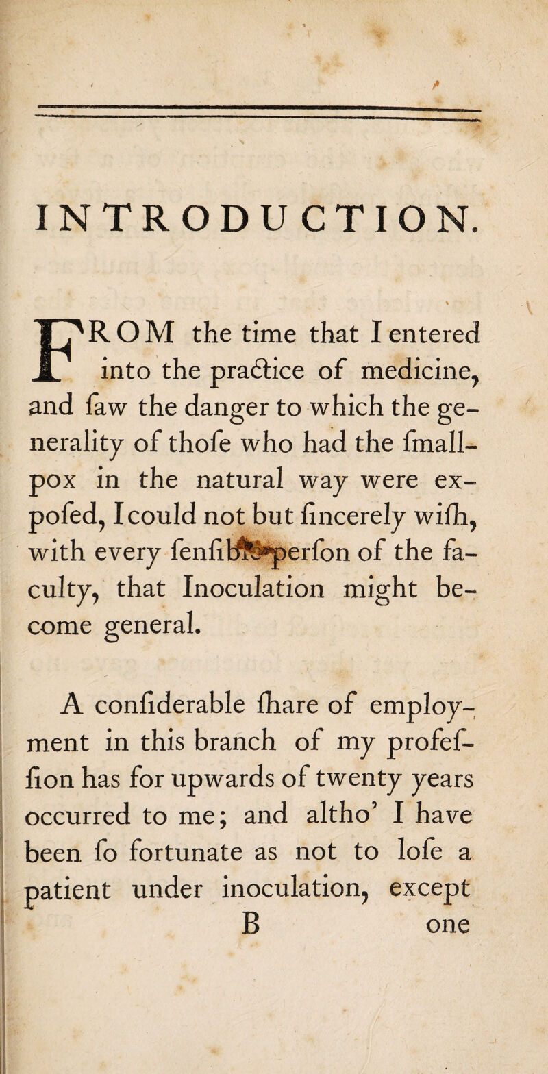 INTRODUCTION. FROM the time that I entered into the practice of medicine, and faw the danger to which the ge¬ nerality of thofe who had the fmall- pox in the natural way were ex- pofed, I could not but lincerely wilh, with every fenlibte*perfon of the fa¬ culty, that Inoculation might be¬ come general. A conliderable fhare of employ¬ ment in this branch of my profef- lion has for upwards of twenty years occurred to me; and altho’ I have been fo fortunate as not to lofe a patient under inoculation, except B one