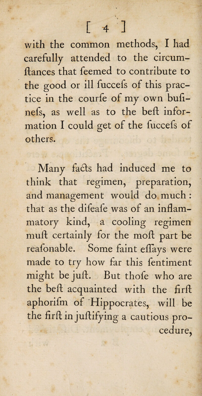 with the common methods, I had carefully attended to the circum- ftances that Teemed to contribute to the good or ill fuccefs of this prac¬ tice in the courfe of my own bufi- nefs, as well as to the beft infor¬ mation I could get of the fuccefs of others. • .... » • Many facts had induced me to think that regimen, preparation, and management would do much : that as the difeafe was of an inflam¬ matory kind, a cooling regimen mull certainly for the moft part be reafonable. Some faint eflays were made to try how far this fentiment might be juft. But thofe who are the beft acquainted with the firft aphorifm of Hippocrates, will be the firft in juftifying a cautious pro¬ cedure,