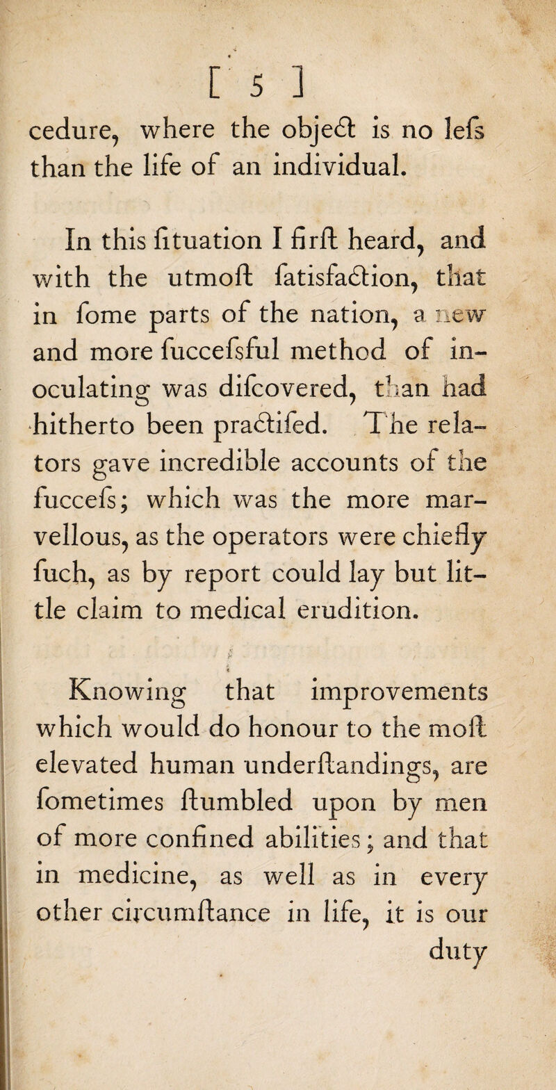 cedure, where the objedfc is ao iefs than the life of an individual. In this lituation I fir ft heard, and with the utmoft fatisfadlion, that in fome parts of the nation, a new and more fuccefsful method of in¬ oculating was difcovered, than had hitherto been pradtifed. The rela¬ tors gave incredible accounts of the fuccels; which was the more mar¬ vellous, as the operators were chiefly fuch, as by report could lay but lit¬ tle claim to medical erudition. I, * £ -, * Knowing that improvements which would do honour to the moft elevated human underloadings, are fometimes Humbled upon by men of more confined abilities ; and that h in medicine, as well as in every other circumflance in life, it is our