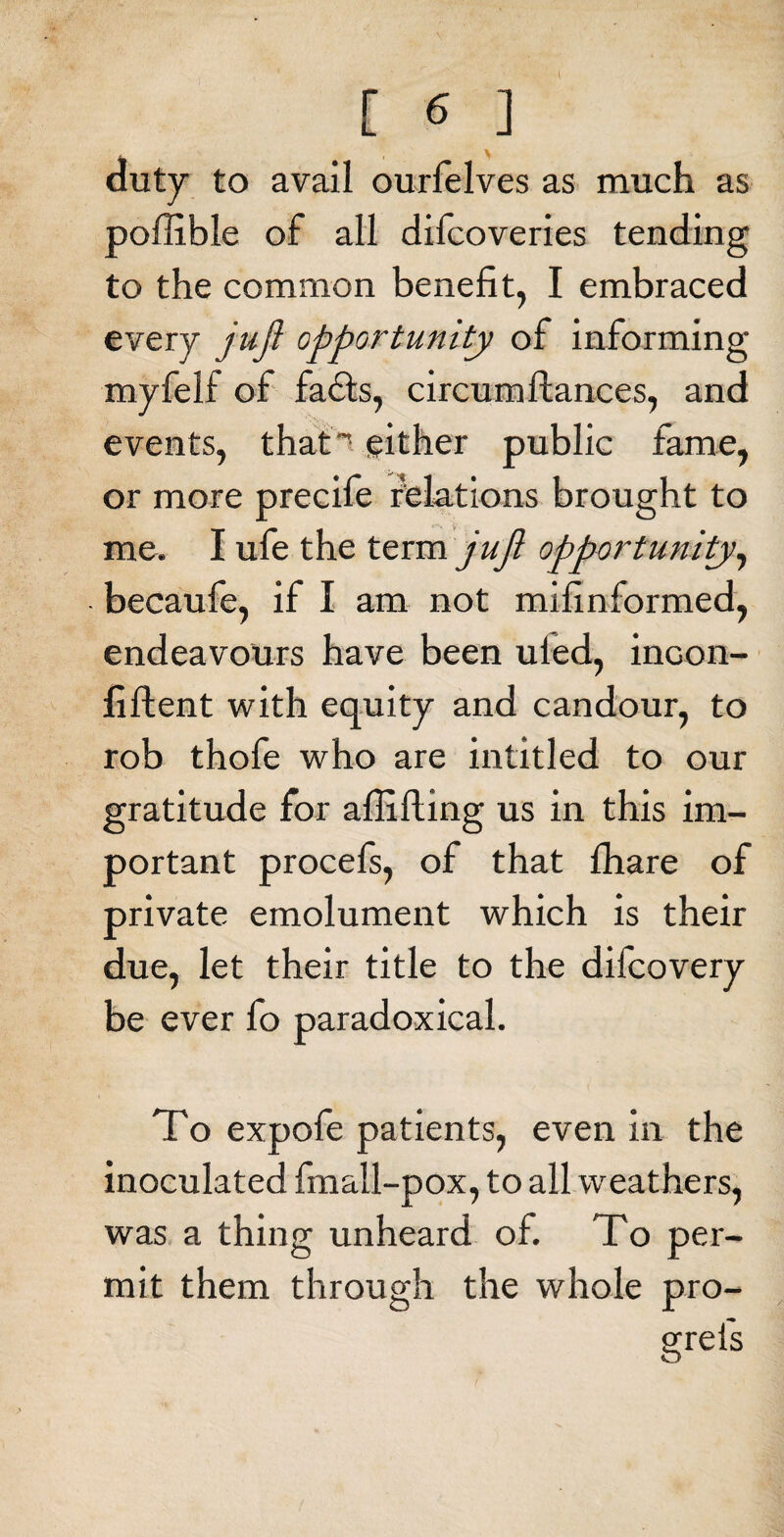 duty to avail ourfelves as much as poffible of all difcoveries tending to the common benefit, I embraced every jujl opportunity of informing myfelf of fails, circum fiances, and events, that’ either public fame, or more precife relations brought to me. I ufe the term juft opportunity, becaufe, if I am not mifinformed, endeavours have been uled, incon- fiftent with equity and candour, to rob thofe who are intitled to our gratitude for aflifting us in this im¬ portant procefs, of that fhare of private emolument which is their due, let their title to the difcovery be ever fo paradoxical. To expofe patients, even in the inoculated fmall-pox, to all weathers, was a thing unheard of. To per¬ mit them through the whole pro-