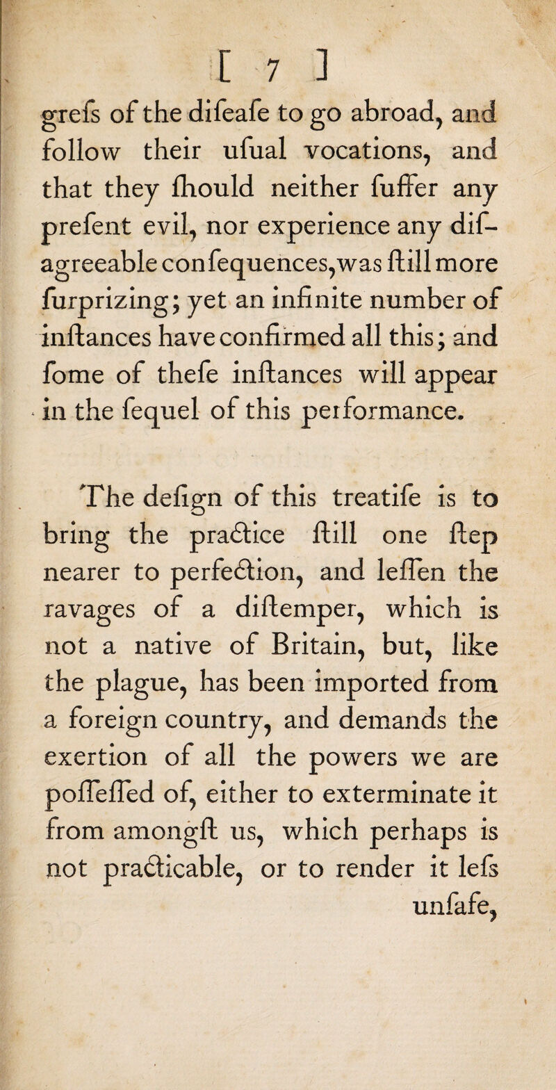 grefs of the difeafe to go abroad, and follow their ufual vocations, and that they fhould neither fuffer any prefent evil, nor experience any dif- agreeable confequences,was ftill more furprizing; yet an infinite number of inftances have confirmed all this; and fome of thefe inftances will appear • in the fequel of this performance. The defign of this treatife is to bring the practice ftill one ftep nearer to perfection, and leflen the ravages of a diftemper, which is not a native of Britain, but, like the plague, has been imported from a foreign country, and demands the exertion of all the powers we are poflefied of, either to exterminate it from amongft us, which perhaps is not practicable, or to render it lefs unfafe,