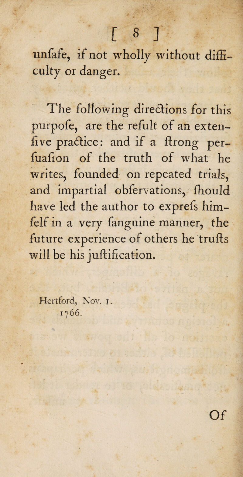 unfafe, if not wholly without diffi¬ culty or danger. The following directions for this purpofe, are the refult of an exten- five praCtice: and if a ftrong per- fualion of the truth of what he writes, founded on repeated trials, and impartial obfervations, ffiould have led the author to exprefs him- felf in a very fanguine manner, the future experience of others he trulls will be his juftification. Hertford, Nov. r. 1766. Of