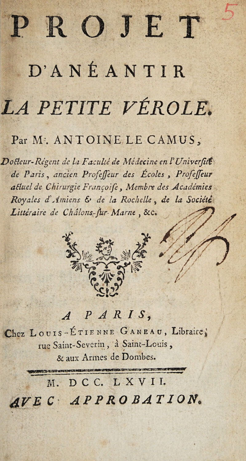 PROJET D'ANÉANTIR LA PETITE VÉROLE. Par M:. ANTOINE LE CAMUS, De fleur-Régent de la Faculté de Médecine en V Univerjltî de Paris, ancien ProfeJJeur des Écoles * Profejfeur aftuel de Chirurgie Françoife > Membre des Académies Royales dé Amiens & de la Rochelle 5 de la Société A PARIS, Chez Louis Étienne Gakeau, Libraire l rue Saint-Severin , à Saint-Louis, & aux Armes de Dombes. M. D C C. L X V I L AVEC APPROBATION.