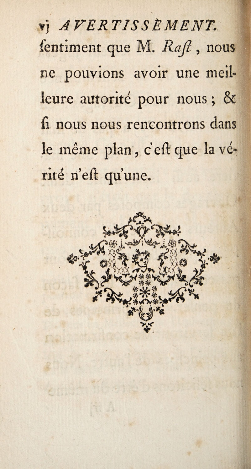 vj A VER TISSÉ MENT. fentiment que M. Rajl, nous ne pouvions avoir une meil¬ leure autorité pour nous ; & ii nous nous rencontrons dans le même plan, c eft que la vé¬ rité n’eft qu’une.