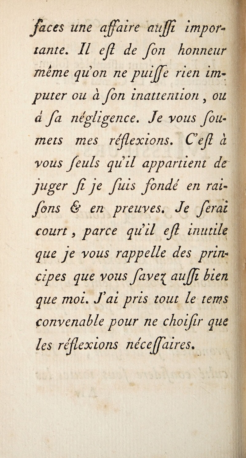 faces une affaire aüfji impor- tante. Il ejl de fon honneur meme qiion ne puiffe rien im¬ puter ou à fon inattention , ou d fa négligence. Je vous fou- mets mes réflexions. Cef à vous feuls quil appartient de juger f je fuis fondé en rai- fins & en preuves. Je ferai court, parce quil efi inutile que je vous rappelle des prin¬ cipes que vous fave{ aujfi bien que moi. fai pris tout le tems convenable pour ne choifir que les réflexions née ejfaires.