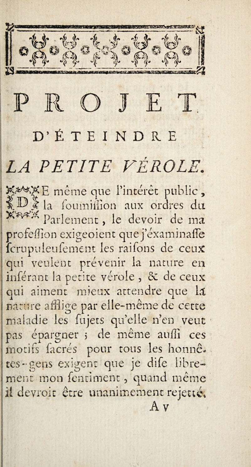 PROJET D’ÉTEINDRE LA PETITE VÉROLE. même que l’intérêt public, fou million aux ordres du • »w.\ par}ement} Je devoir de ma ' profeffion exigeoient que j’éxaminafle fcrupuleufement les raifons de ceux qui veulent prévenir la nature en . inférant la petite vérole , & de ceux : qui aiment mieux attendre que 1.1 I nature afflige par elle-même de cette maladie les fujets quelle n’en veut pas épargner > de même aufîî ces motifs facrés pour tous les honnê¬ tes - gens exigent que je dife libre¬ ment mon fentinrent, quand même il devroic être unanimement, rejette, A y