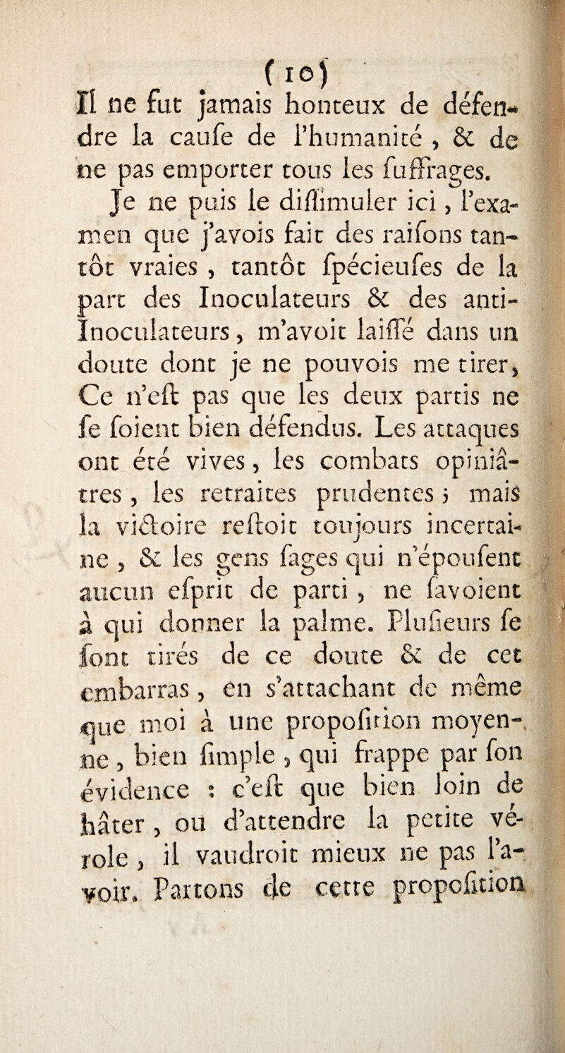 Il ne fut jamais honteux de défen¬ dre la caufe de l’humanité , & de ne pas emporter tous les fufFrages. Je ne puis le diftimuler ici, l’exa¬ men que j’avois fait des raifons tan¬ tôt vraies , tantôt fpécieufes de la part des Inoculateurs Sc des anti- Inoculateurs, m’avoit laide dans un doute dont je ne pouvois me tirer, Ce n’eft pas que les deux partis ne fe foient bien défendus. Les attaques ont été vives, les combats opiniâ¬ tres , les retraites prudentes j mais la viéloire reftoit toujours incertai¬ ne , & les gens fages qui n epoufent aucun efprit de parti , ne favoient à qui donner la palme. Plufieurs fe font tirés de ce doute & de cet embarras, en s’attachant de même que moi à une propofition moyen-, ne , bien fimple , qui frappe par fon évidence : c’eft que bien loin de hâter , ou d’attendre la petite vé¬ role , il vaudroit mieux ne pas l’a¬ voir. Partons de cette propofition