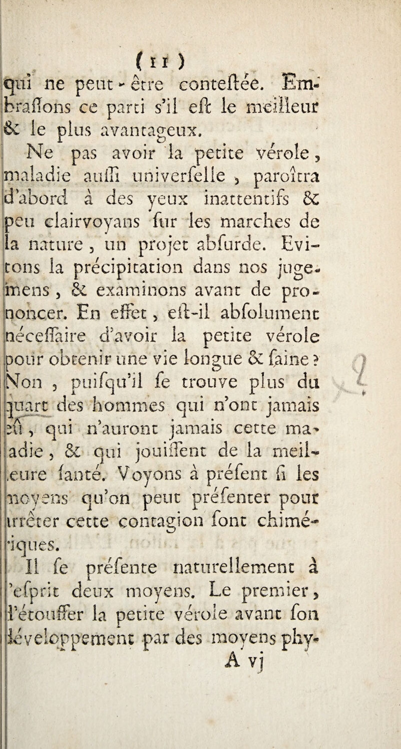 qui ne peut *• être conteftée. Em¬ brasons ce parti s’il eft le meilleur ôc le plus avantageux. Ne pas avoir la petite vérole, maladie auffi univerfelle , paraîtra d’abord à des yeux inattentifs & 3eu clairvoyans fur les marches de a nature , un projet abfurde. Evi¬ tons la précipitation dans nos juge* meus, fie examinons avant de pro¬ noncer. En effet, eft-il abfolument néceflàire d’avoir la petite vérole pour obtenir une vie longue & faine ? Non 3 puifqu’il fe trouve plus du quart des hommes qui n’ont jamais eû , qui n’auront jamais cette ma¬ ladie , & qui jouiflent de la meil- eure (anté. Voyons à préfent fi les moyens qu’on peut préfenter pour jirrêter cette contagion font chimé¬ riques. Il fe préfente naturellement à ’efprit deux moyens. Le premier, d’étouffer la petite vérole avant fon développement par des moyens phy- A vj
