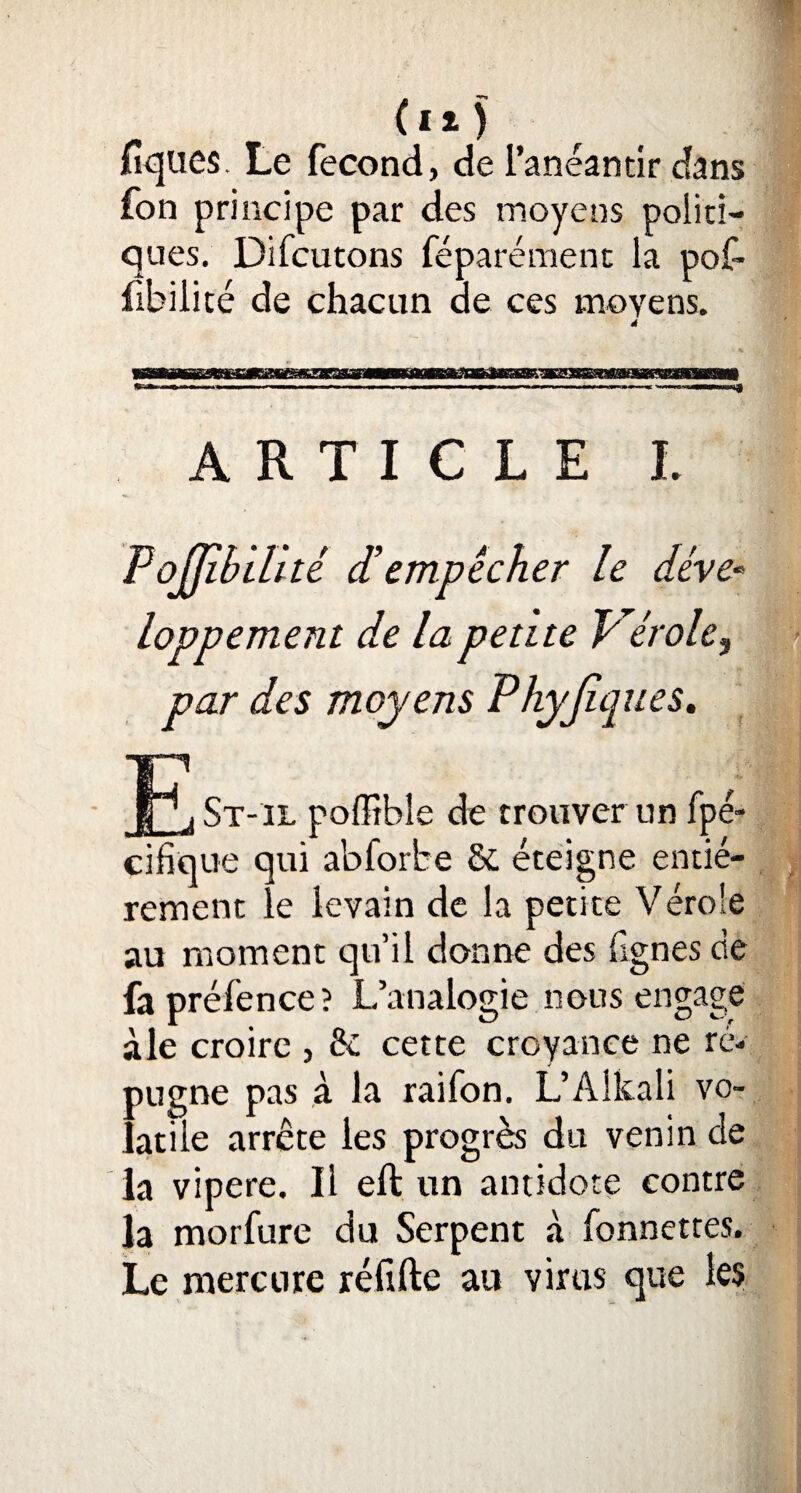 fiques. Le fécond, de l’anéantir dans fon principe par des moyens politi¬ ques. Difcutons féparémenc la pof- fibilité de chacun ae ces moyens. ARTICLE L ■ z déempêcher le déve¬ loppement de la petite Vérole, par des moyens Phyjiques. X /r ' _St-il poffibîe de trouver un fpé- cifique qui abforbe & éteigne entiè¬ rement le levain de la petite Vérole au moment qu’il donne des fignes de fapréfence? L’analogie nous engage àle croire , & cette croyance ne ré¬ pugne pas à la raifon. L’Alkali vo¬ latile arrête les progrès du venin de la vipere. Il eft un antidote contre la morfure du Serpent à fonnettes. Le mercure réfifte au virus que les