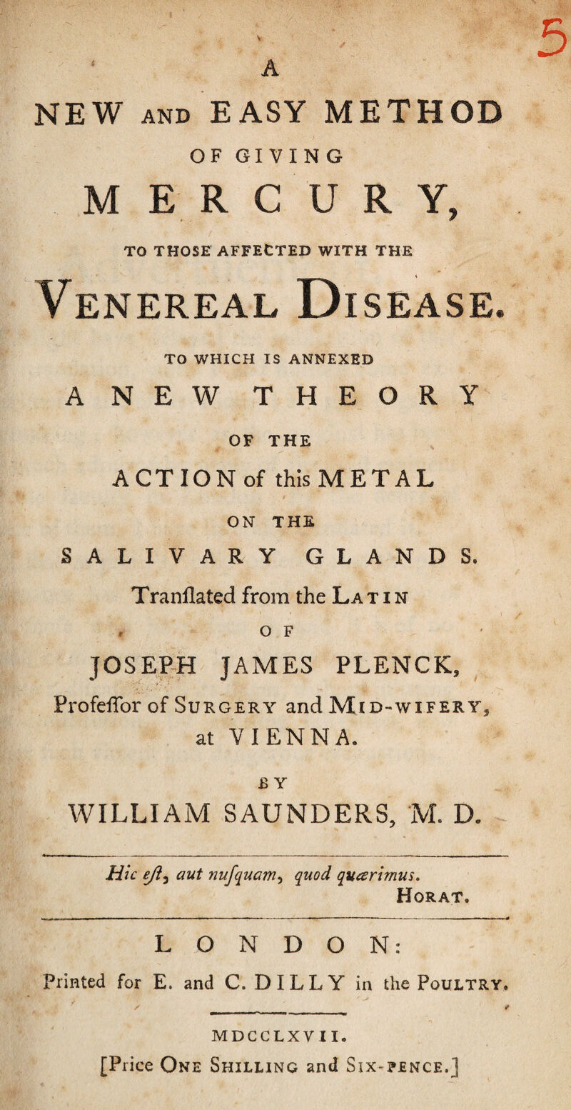 V A 5 NEW AND EASY METHOD OF GIVING M E R C U R Y, TO THOSE AFFECTED WITH THE Venereal Disease TO WHICH IS ANNEXED ANEW THEORY OF THE ACT ION of this METAL ON THE SALIVARY GLANDS. Tranflated from the La tin , o F JOSEFH JAMES PLENCK, ProfeiTor of Surgery and Mid-wifery, at VIENNA. B Y WILLIAM SAUNDERS, M. D. Hie eji^ aut nufquam^ quod quarimus. Horat. LONDON: printed for E. and C. D IL L Y in the Poultry. MDCCLXVII. [Price One Shilling and Six-pence.]