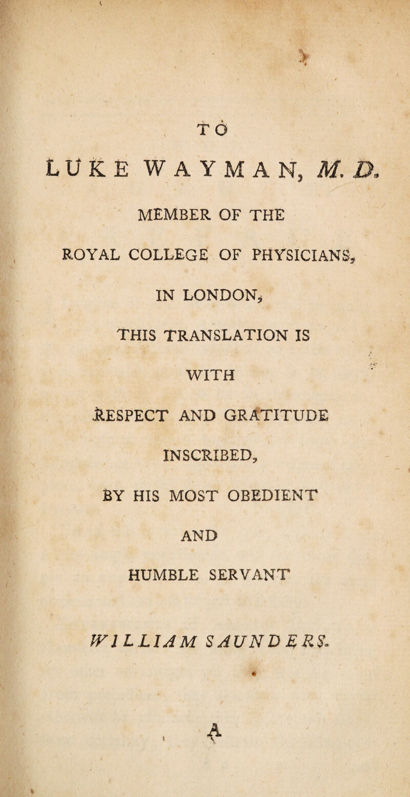 > * / TO LUKE WAYMAN, M. D, MEMBER OF THE ROYAL COLLEGE OF PHYSICIANS, IN LONDON, This translation is A with '' llESPECT AND GRATITUDE INSCRIBED, BY HIS MOST OBEDIENT AND HUMBLE SERVANT WILLIAM SAUNDLRS. * , A