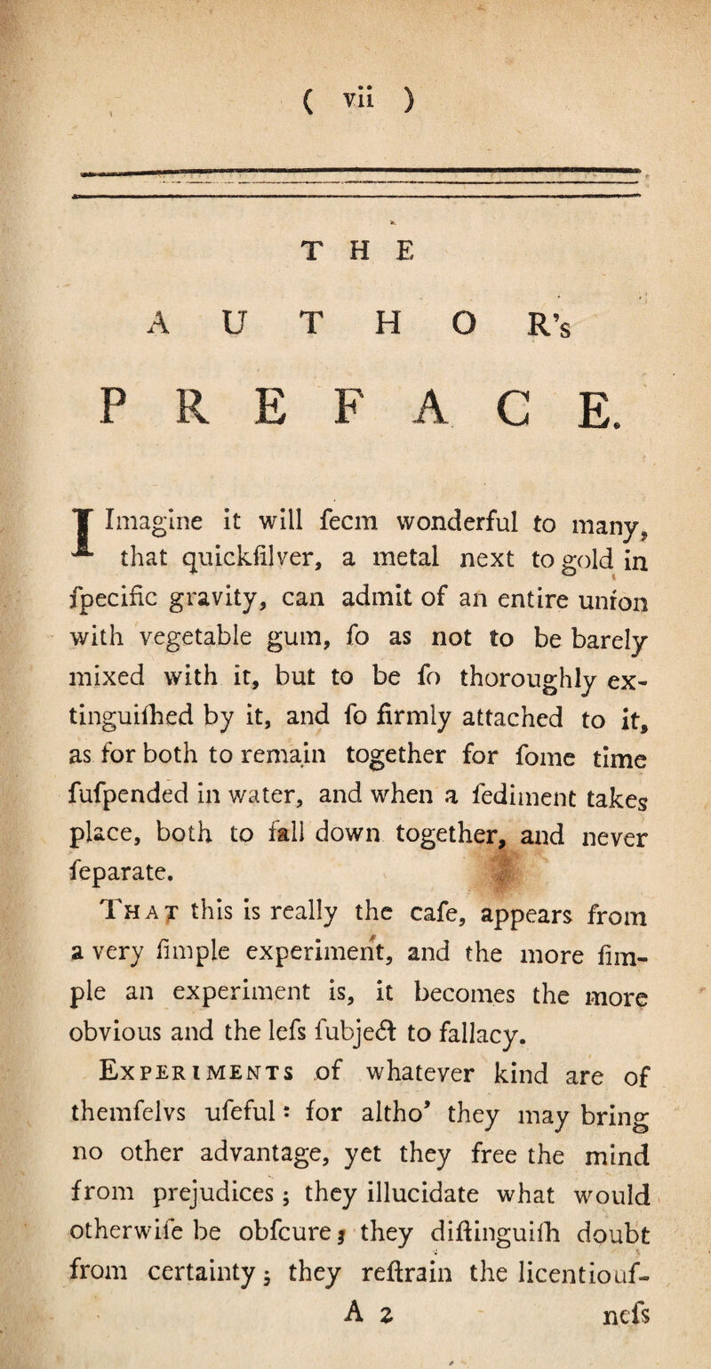 THE A U T H O R’s PREFACE. T Imagine it will fecm wonderful to many, ^ that quickfilver, a metal next to gold in fpecific gravity, can admit of an entire union with vegetable gum, fo as not to be barely mixed with it, but to be fo thoroughly ex- tinguifhed by it, and fo firmly attached to it, as for both to remain together for fomc time fufpended In water, and when a fedimcnt takes place, both to fall down together, and never feparate. I Tha^ this Is really the cafe, appears from a very fimple experiment, and the more fim- ple an experiment is, it becomes the more obvious and the lefs fubjecS to fallacy. Experiments of whatever kind are of themfelvs ufeful j for altho’ they may brino- no other advantage, yet they free the mind from prejudices; they illucidate what would otherwife be obfcure | they difiinguilli doubt from certainty 5 they reftrain the licentiouf- A z nefs