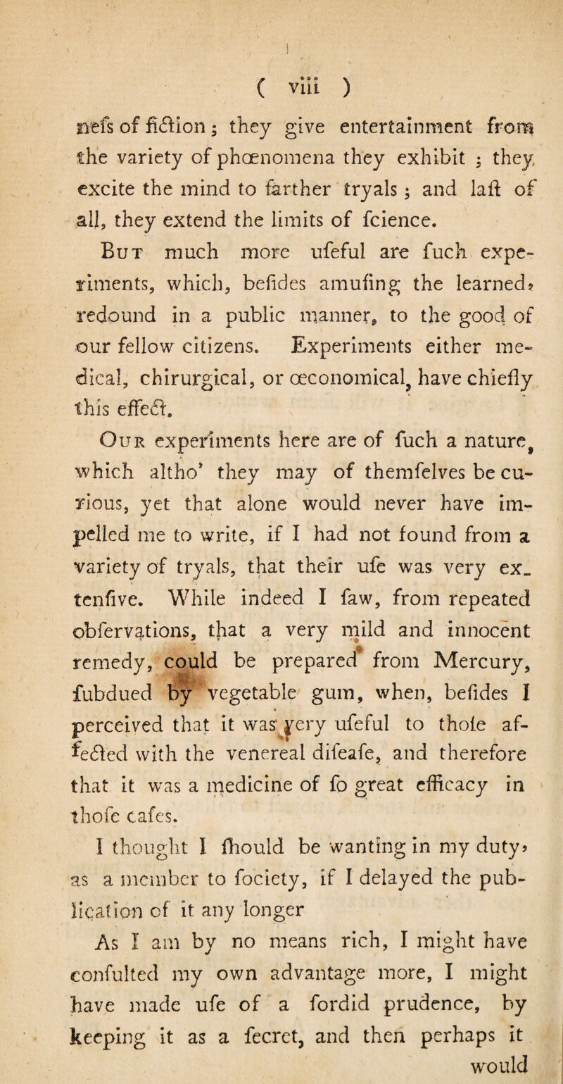 iiefs of fi(fi:ion; they give entertainment from £he variety of phoenomena they exhibit ; they excite the mind to farther tryals; and laft of all, they extend the limits of fcience. But much more ufeful are fuck expe~ Tinients, which, befides amufing the learned? redound in a public manner, to the good of our fellow citizens. Experiments either me¬ dical, chirurgical, or ceconomical^ have chiefly this effedf. Our experiments here are of fuch a nature^ which altho' they may of themfelves be cu¬ rious, yet that alone would never have im¬ pelled me to write, if I had not found from a variety of tryals, that their ufe was very ex. tenfive. While indeed I faw, from repeated obfervations, that a very mild and innocent remedy, could be prepared* from Mercury, fubdued by vegetable^ gum, when, befides I perceived that it was' ^ery ufeful to thole af- fedled with the venereal difeafe, and therefore that it was a medicine of fo great efficacy in thofe cafes. i thought I fhould be -wanting in my duty? as a member to fociety, if I delayed the pub- liqaf ion of it any longer As I am by no means rich, I might have confulted my own advantage more, I might have made ufe of a fordid prudence, by keeping it as a fecret, and then perhaps it would