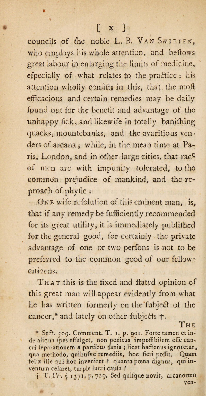 » # [ X ] councils of tlie noble L. B. Van Swieten, who employs his whole attention, and beflows great labour in enlarging the limits of medicine, efpecially of what relates to the pra6fice : his attention wholly confifls in this, that the moft efficacious and certain remedies may be daily found out for the benefit and advantage of the unhappy fick, and likewife in totally banifhing quacks, mountebanks, and the avaritious ven^ ders of arcana; while, in the mean time at Pa¬ ris, London, and in other large cities, that rac^ of men are with impunity tolerated, to the common prejudice of mankind, and the re¬ proach of phyfic ; One wife refolution of this eminent man, is, that if any remedy be fufRciently recommended for its great utility, it is immediately publilhcd for the general good, for certainly the private / advantage of one or two perfons is not to be preferred to the common good of our fellow-^ citizens. That this is the fixed and flated opinion of this great man will appear evidently from what he has written formerly on the‘fubje6f of the cancer,* and lately on other fubjeds 'f. The * Setfl. cjoQ. Comment. T. i. p. 901. Forte tamen et in¬ de aliqua fpes effulget, non penitus impoffibilem effe can¬ cri reparationem a partibus fanis ; licet hadenus ignoretur, qua methodo, quibufve remediis, hoe fieri poffit. Quam felix ille qui hoc inveniret ^ quanta poena dignus, qui in¬ ventum celaret, turpis lucri caiifa ? t T. IV. § 1371* p» 729. Sed quifque novit, arcanorum ven-