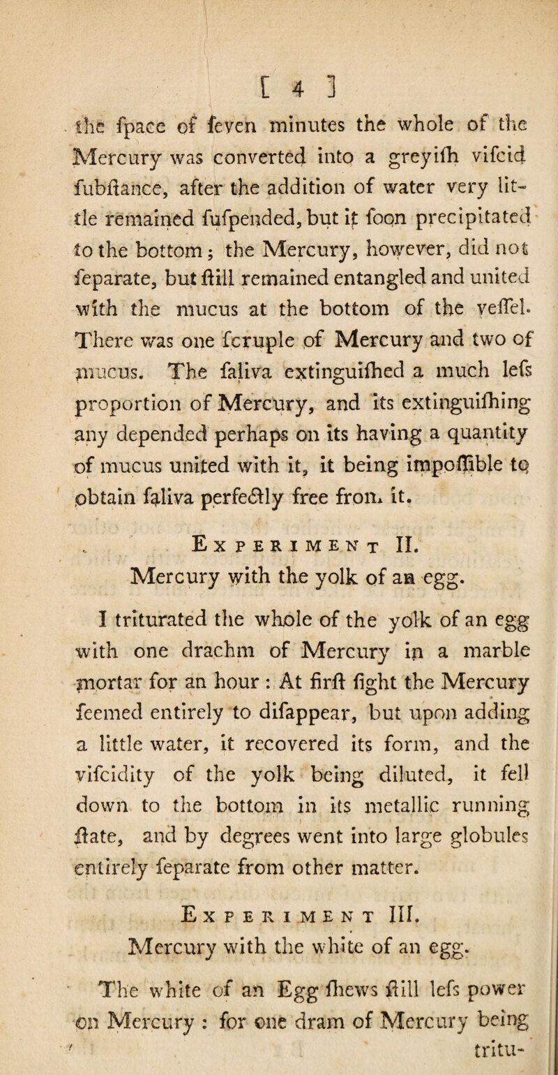 the fpaee of feven minutes the whole of the Mercury was convertec} into a greyifh vifcid fubdance, after the addition of water very lit¬ tle remained fufpended,but if foon precipitated- to the bottom; the Mercury, hovyever, did not feparate, but ftill remained entangled and united with the mucus at the bottom of the velTel. There was one fcruple pf Mercury and two of nmcus. The faliva extinguifhed a much lefs proportion of Mercury, and its extinguifhing any depended perhaps on its having a quantity of mucus united with it, it being imppllible tQ obtain f^-liva perfecSily free from it. E X P E R I M E N T 11. Mercury yrith the yolk of aa egg. I triturated the whole of the yolk of an egg with one drachm of Mercury in a marble fnortar for an hour : At frft fight the Mercury ♦ feemed entirely to difappear, but upon adding a little water, it recovered its form, and the ylfcldity of the yolk being diluted, it fell down to the bottom in its metallic running ftate, and by degrees went into large globules entirely feparate from other matter. Experiment III. Mercury wdth the white of an egg. The w^hlte of an Egg fiiews flill lefs power on Mercury : for one dram of Mercury being trltu-