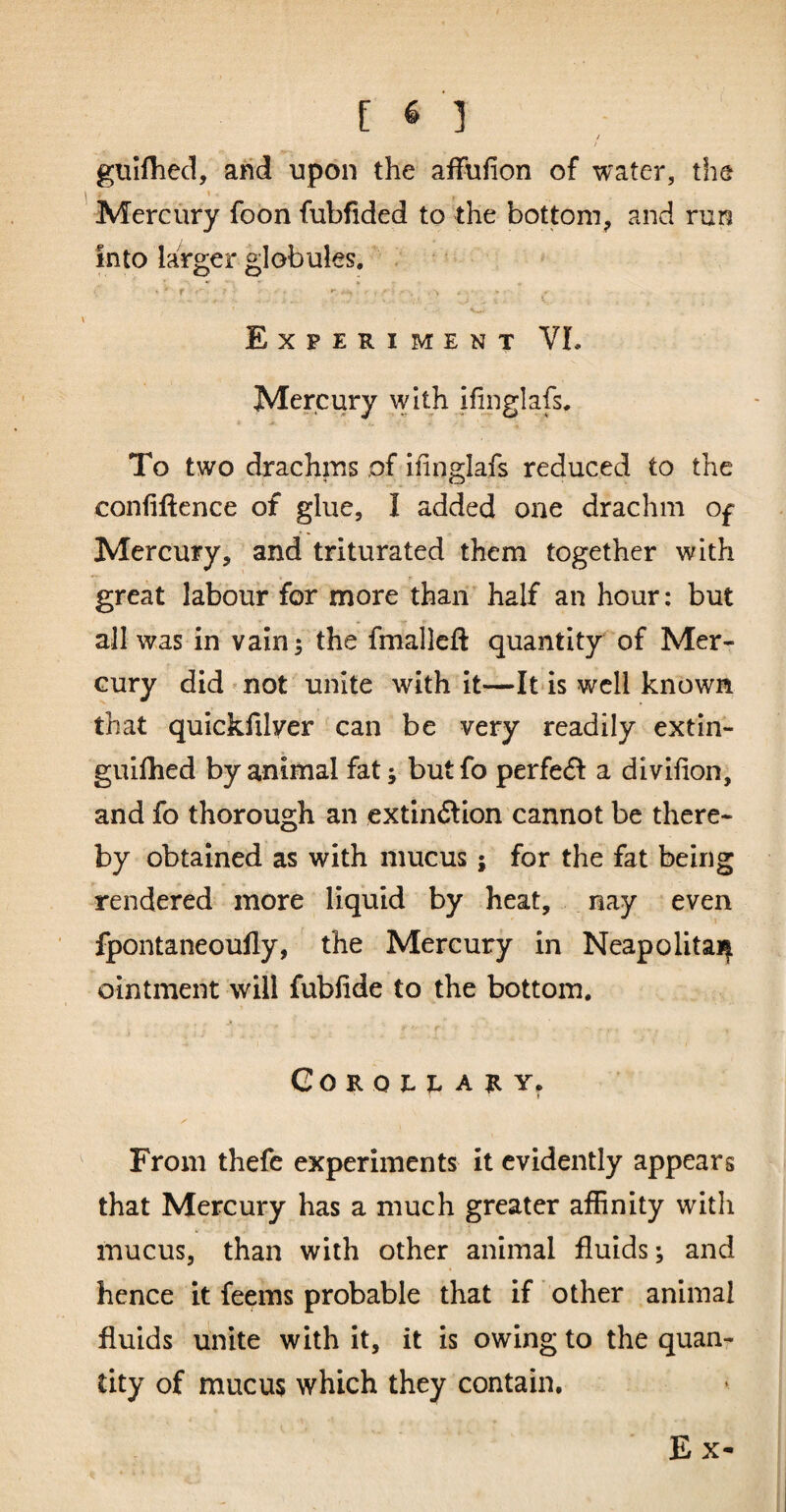 / / gtiiflied, and upon the affufion of water, the 1 ’' Mercury foon fubfided to the bottom, and run into larger globules, f - ^ \ _ Experiment VL Mercury with ifinglafs. To two drachms of ifinglafs reduced to the confiftence of glue, I added one drachm 0£ Mercury, and triturated them together with great labour for more than half an hour: but all was in vain; the fmalleft quantity of Mer¬ cury did not unite with it—It is well known that quickfilver can be very readily extin- gulfhed by animal fat; butfo perfedf a divifion, and fo thorough an extln(Slion cannot be there¬ by obtained as with mucus; for the fat being rendered more liquid by heat, nay even fpontaneoufly, ' the Mercury in Neapolitai| ointment will fubfide to the bottom. r GOROEt-A^Y, From thefe experiments it evidently appears that Mercury has a much greater affinity with mucus, than with other animal fluids; and hence it feems probable that if other animal fluids unite with it, it is owing to the quan¬ tity of mucus which they contain.