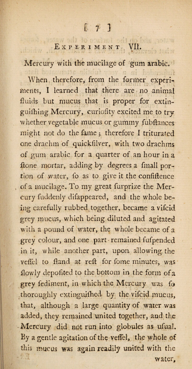 Experiment. VIL Mercury with the mucilage of gum arable. When therefore, from the former experts ments, I learned that there are ^ no animal • ■ ■ : fluids but mucus that is proper for extin- guifhing Mercury, curioiity excited me to try whether vegetable mucus or gummy fubftances might not do the fame; therefore I triturated one drachm of quickfilver, with two drachms of gum arabic for a quarter of an hour in a flone mortar, adding by degrees a fmall por¬ tion of water, fo as to give it the confidence , of a mucilage. To my great furprize the Mer¬ cury fuddenly difappeared, and the whole be¬ ing carefully rubbed together, became a vlfcid grey mucus, which being diluted and agitated with a pound of water, the whole became of a grey colour, and one part' remained fufpended in it, while another part, upon allowing, the veffel to dand at red for fome minutes, was ilowly depodted to the bottom in the form of a grey fediment, in which the Mercury was fo thoroughly extinguifhed by the vlfcid mucus, that, although a large quantity of water was added, they remained united together, and the - Mercury did npt run into globules as ufual. By a gentle agitation of the vedel, the whole of this mucus was again readily united with the water.