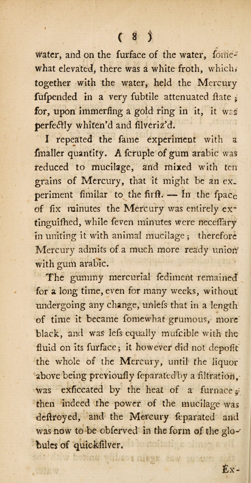 Water, and on the furface of the water, fonie» what elevated, there was a white froth, which? together with the water, held the Mercury fufpended in a very fubtile attenuated ftate ; for, upon immerfing a gold ring in it, it wag perfectly whiten'd and filveriz’d. I repeated the fame experinient with a fmaller quantity. A fcruple of gum arable was reduced to mucilage, and mixed with ten grains of Mercury, that it might be an ex¬ periment fimilar to^the firft. — In .the fpace of fix minutes the Mercury was entirely ex~ tinguifhed, while feven minutes Were necelTary in uniting it with animal mucilage; therefore Mercury admits of a much more ready unioiV with gum arable. The gummy mercurial fedimeiit remained , for a long time, even for many weeks, without undergoing any change, unlefs that in a length* of time it became fomewhat grumous,' more' black, and was lefs equally mufcible with the fluid on its furface; it however did not depofit the whole of the Mercury, until' the liquor above being prevloully feparatedby a filtration,' was exficcated by the heat of a furnace 5' then indeed the power of the mucilage was deftroyed, and the Mercury feparated and was now to-be obferved in the form of tlie glo-' bulcs of quicMlver. £x-