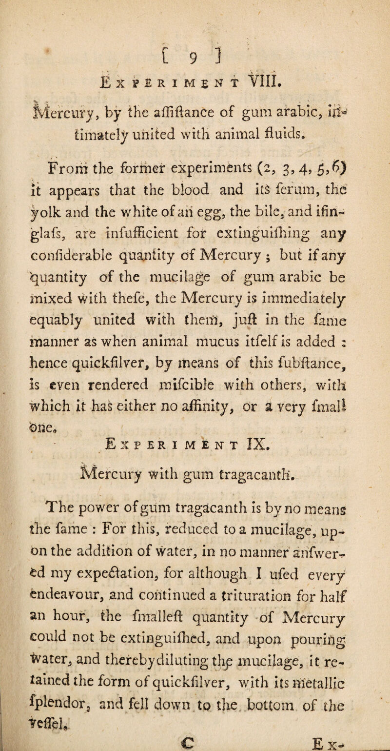 Experiment VIIL V > Mercury, by the affiftance of gum arable, lii- timately united with animal fluids. Froiii the forrher experiments (2, 3,4, 5,6) it appears that the blood and its ferum, the yolk and the white of aii egg, the bile, and ifin- glafs, are infufficient for extinguifhing any confidcrable quantity of Mercury ; but if any quantity of the mucilage of gum arabie be mixed with thefe, the Mercury is immediately equably united with them, juft in the fame manner as when animal mucus itfelf is added : hence quickfilver, by means of this fubftance, is even rendered mifcible with others, with which it ha^ either no affinity, or a very fmall bne, Experi ment IX. Mercury with gum tragacanth. The power of gum tragacanth is by no means the fame : For this, reduced to a mucilage, up¬ on the addition of water, in no manner'anfwer^ Od my cxpeilation, for although I ufed every endeavour, and continued a trituration for half an hour, the fmalleft quantity -of Mercury could not be extinguifhed, and upon pouring Water, and thereby diluting thy mucilage, it re¬ tained the form of quickfilver, with its metallic fplendor, and fell down to the,.bottom of the teffieU