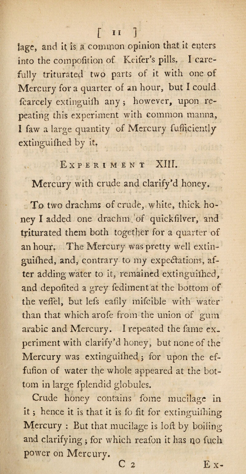 lage, and It is a common opinion that It enters into the compofition of Keifer's pills, I care- • i fully triturated two parts of it with one of Mercury for a quarter of an hour, but I could fcarcely extinguifh any ; however, upon re¬ peating this experiment with common manna, I faw a large quantity of Mercury fufficiently extinguifhed by it, X Experiment XIIL Mercury with crude and clarify’d honey. To two drachms of crude, white, thick ho¬ ney I added one drachm/of quickfilver, and tjriturated them both together for a quarter of an holier. The Mercury was pretty well extin¬ guifhed, and, contrary to my expeefations, af¬ ter adding water to it, remained extinguilhed, and depofited a grey fediment at the bottom of the veffel, but lefs eafily mifcible with water than that which arofe from the union of gum arable and Mercury. I repeated the fame ex¬ periment with clarify’d honey, but none of the Mercury was extinguilhed; for upon the ef- fufion of water the whole appeared at the bot¬ tom in large fplendid globules. Crude honey contains fome mucilage in it; hence it is that it is fo fit for extinguilhing Mercury : But that mucilage is lod by boiling and clarifying ; for which reafon it has qo fuch power on Mercury.