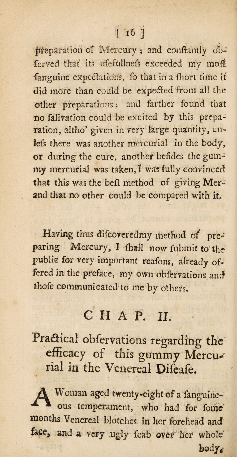 lit^paratiori of Mercury 5 and conftantly 00» fervcd that its ufeftillnefs exceeded my mofl fanguinc expe6!ations, fo that In a flioft time it did more than could be expe(fl:ed from all the other preparations; and farther found that iio falivation could be excited by this prepa¬ ration, altho' given in very large quantity, un- iefs there was another mercurial in the body, or during the cure, another befidcs the gum¬ my mercurial was taken, I was fully convinced that this was the beft method of giving Mer- and that no other could be compared with it. Having thus difcorcrcdmy iliethod of* pre¬ paring Mercury, I ihall now fubmit to' the public for very important reafons, already of¬ fered in the preface, my own obfervations and thofe communicated to me by others. CHAP. IL Praftical obfervations regarding the efficacy of this gummy Mercu« rial in the Venereal Difcafe. j\ Woman aged twenty-eight of a fanguine- ous temperament, who had for fome months Venereal blotches in her forehead and facCj . and a very .ugly fcab oyer her whole*