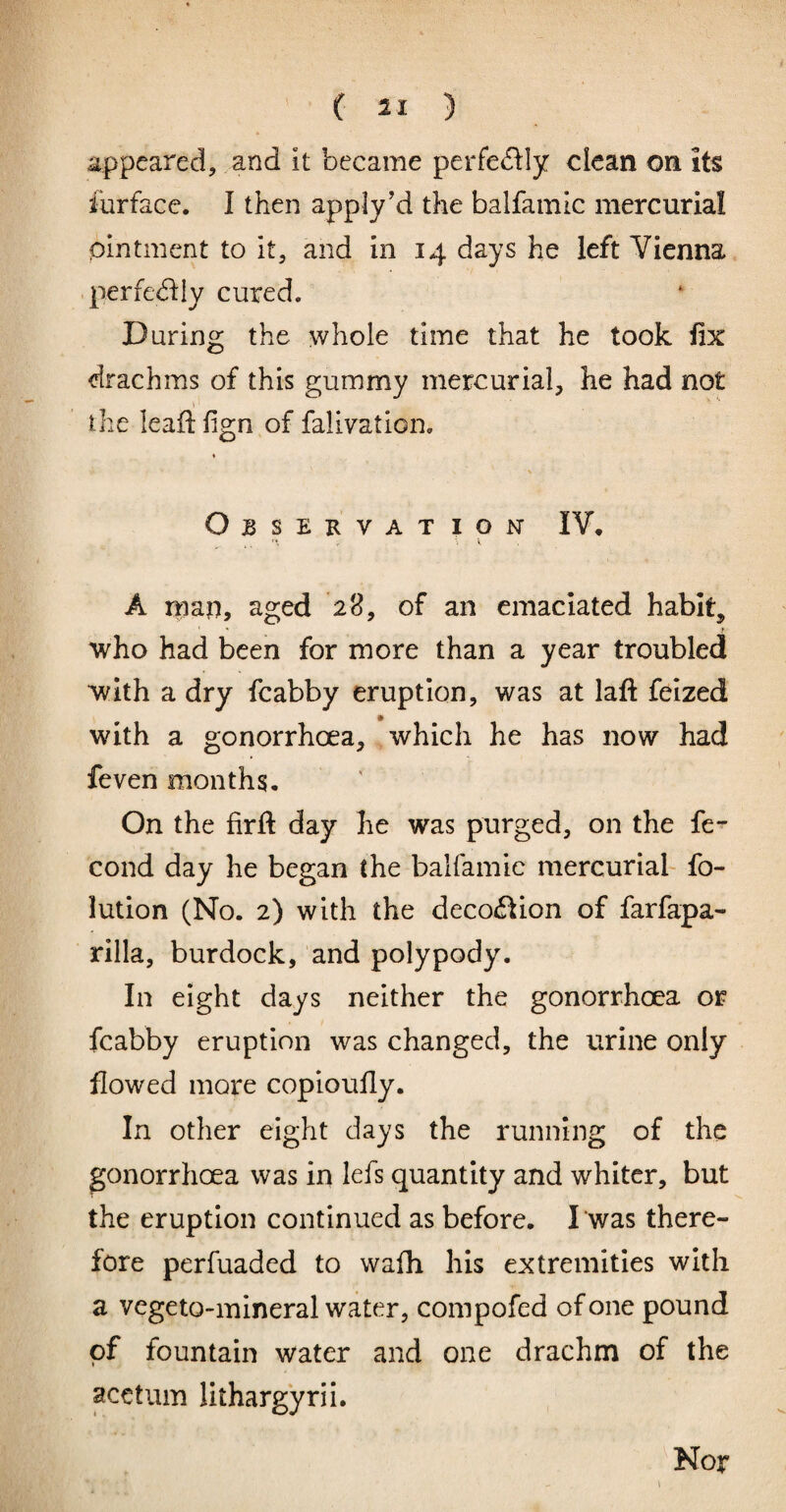 appeared, and it became perfe<5ily clean on its lurfacc. I then apply’d the balfamic mercurial ointment to it, and in 14 days he left Vienna perfe<5i:iy cured. During the whole time that he took fix drachms of this gummy mercurial, he had not the leafi: fi^n of faliration. Observat ion IV, A map, aged 28, of an emaciated habit, who had been for more than a year troubled with a dry fcabby eruption, was at laft feized with a gonorrhoea, which he has now had feven months. On the firft day he was purged, on the fe- cond day he began the balfamic mercurial- fo- lution (No. 2) with the deco6Iion of farfapa- rilla, burdock, and polypody. In eight days neither the gonorrhoea or fcabby eruption was changed, the urine only flowed more coploufly. In other eight days the running of the gonorrhoea was in lefs quantity and whiter, but the eruption continued as before. I was there¬ fore perfuaded to wafii his extremities with a vegeto-mineral water, compofed of one pound of fountain water and one drachm of the acetum lithargyri i. Nor