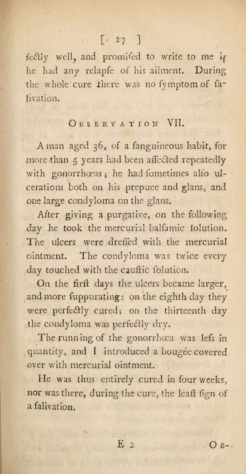 t f€(fl:ly well^ and promised to write to me if lie had any relapfe of his ailment. During the whole cure jthere was no fy mptom of fa- llvation. Observa tion VIL A man aged 36, of a fanguineous habit, for more than 5 years had been aifehfed repeatedly with gonorrhoeas; he had fometimes alfo ul¬ cerations both on his prepuce and glans, and one large condyloma on the glans. After giving a purgative, on the following day he took the mercurial balfamic lolution. The ulcers were dreiled with the mercurial ointment. The condyloma was twice every day touched with the cauftic folution. On the fird: days the ulcers became larger, and more fuppurating: on the eighth day they were perfedby cured; on the thirteenth day the condyloma was perfedlly dry. The running of the gonorrhoea was lefs In quantity, and I introduced a bougee covered over with mercurial ointment. t He was thus entirely cured in four weeks, nor was there, during the cure, the lead fign of a falivation. E 2 Ob-