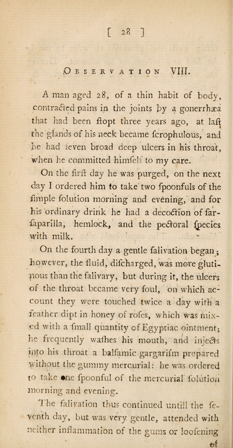 Observation yill. A man aged 28, of a thin habit of body, contracted pains in the joints by a gonerrhaca > that had been fiopt three years ago, at laft the glands of his neck became fcrophulous, and he had teven broad deep ulcers in his throat, when he committed himfelf to my care. On the firfi: day he was purged, on the next day I ordered him to take'two fpoonfuls of the fimple folution morning and evening,' and for his 'ordinary drink he had a decoCfion of far- faparilla, hemlock, and the peCforal ^ecies wdth milk. « , - . ^ . On the fourth day a gentle falivation began; however, the fluid, difeharged, was more gluti¬ nous than the falivary, but during it, the ulcers of the throat became very foul, on which ac¬ count they were touched twice a day with a leather dipt in honey of rofes, which was mix¬ ed wdlh ahmall quantity of Egyptiac ointment; he frequently wafhes his mouth, and injeefs into his throat a balfamic gargarifm prepared without the gummy mercurial; he was ordered to take ♦ne fpoonful of the mercurial iblution 3norning and evening. 1 he falivation thus continued until! the fc** venth day, but was very gentle, attended with neither inflammation of the gums or loofening ef