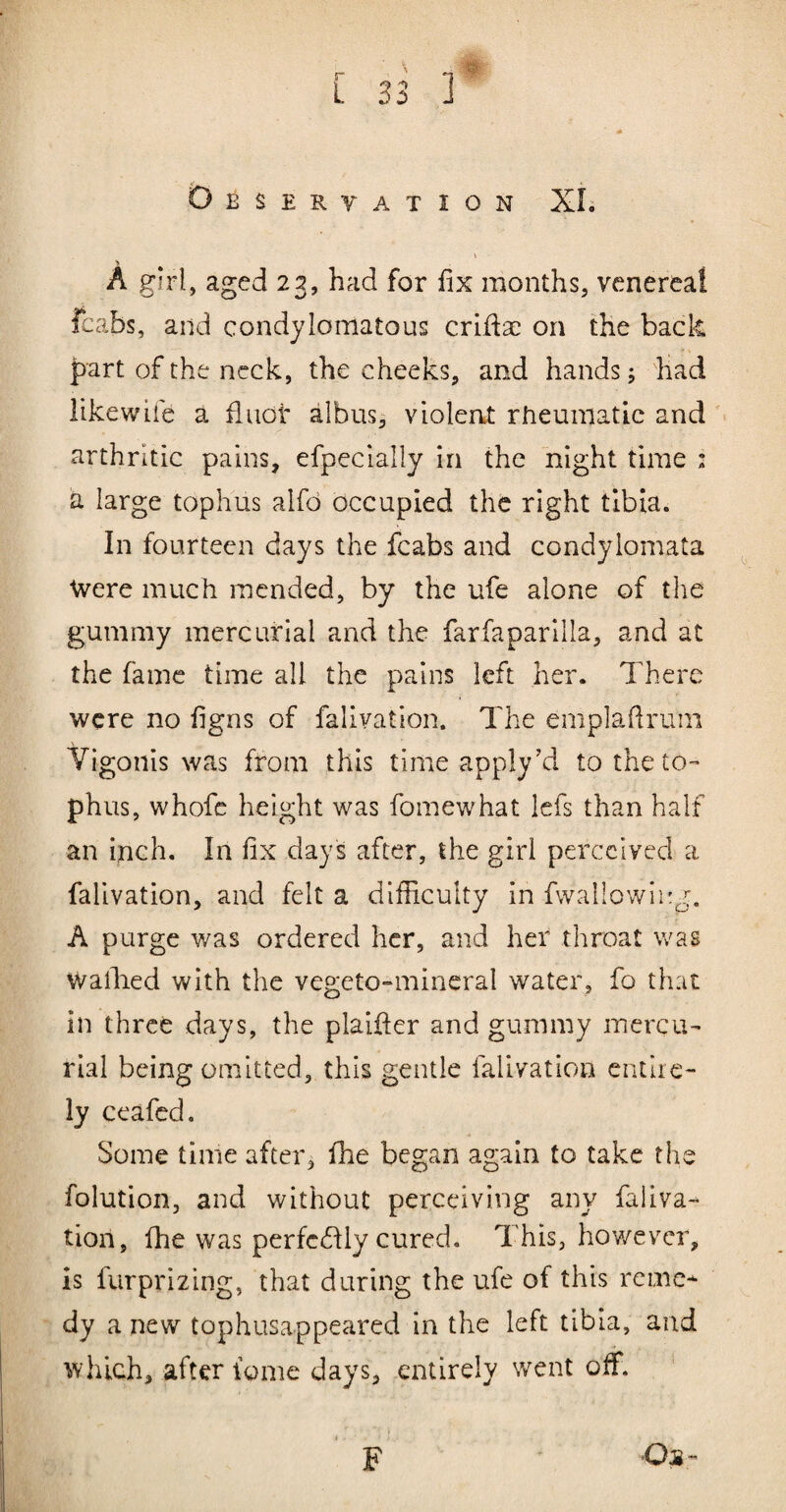 A girl, aged 23, had for fix months, venereal fcabs, and condylomatous criftse on the back part of the neck, the cheeks, and hands; had likewiie a fiiiot albus, violent rheumatic and arthritic pains, efpecially in the night time : a large tophus alfd occupied the right tibia. In fourteen days the fcabs and condylomata Were much mended, by the ufe alone of tlie gummy mercurial and the farfaparllla, and at the fame time all the pains left her. There were no figns of falivation. The emplaRrum Yigonis was from this time apply’d to the to¬ phus, whofc height was fomewhat lefs than half an inch. In fix days after, the girl perceived a falivation, and felt a difficulty in fvvallowiirg. A purge was ordered her, and her throat was Wafiied with the vegeto-mineral water, fo that in three days, the plaifier and gummy mercu¬ rial being omitted, this gentle falivation entire¬ ly ceafed. Some time after, fhe began again to take the folution, and without perceiving any faliva¬ tion, file was perfc(flly cured. This, however, is furprizing, that during the ufe of this reme¬ dy a new tophusappeared in the left tibia, and which, after {gnie days, entirely went off.