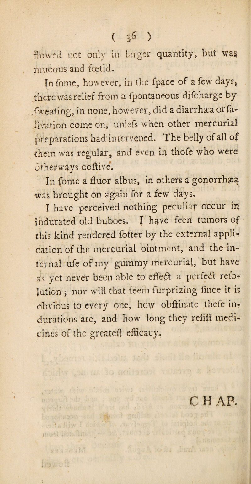 ( 3^ ) flowed not only in larger quantity, but was mucous and foetid. Infoiiic, however, in the fp3,ce of a few days, there was relief from a fpontaneous difeharge by .fweating, in none, how^ever, did a diarrhaca orfa- livation come on, unlefs when other mercurial preparations had intervened. The belly of all of diem was regular, and even in thofe w^ho were otherways coftivc. In fome a fluor albus, in others a gonorrha:a was brought on again for a few days. I have perceived nothing peculiar occur in indurated old buboes. I have feen tumors of diis kind rendered fofter by the external appli¬ cation of the mercurial ointment, and the in¬ ternal ufe of my gummy mercurial, but have as yet never been able to effed a perfed refo- lution ; nor will that Icem furprizing fince it is obvious to every one, how obftinate thefe in¬ durations are, and how long they refift medi¬ cines of the greateft efficacy. C H APe